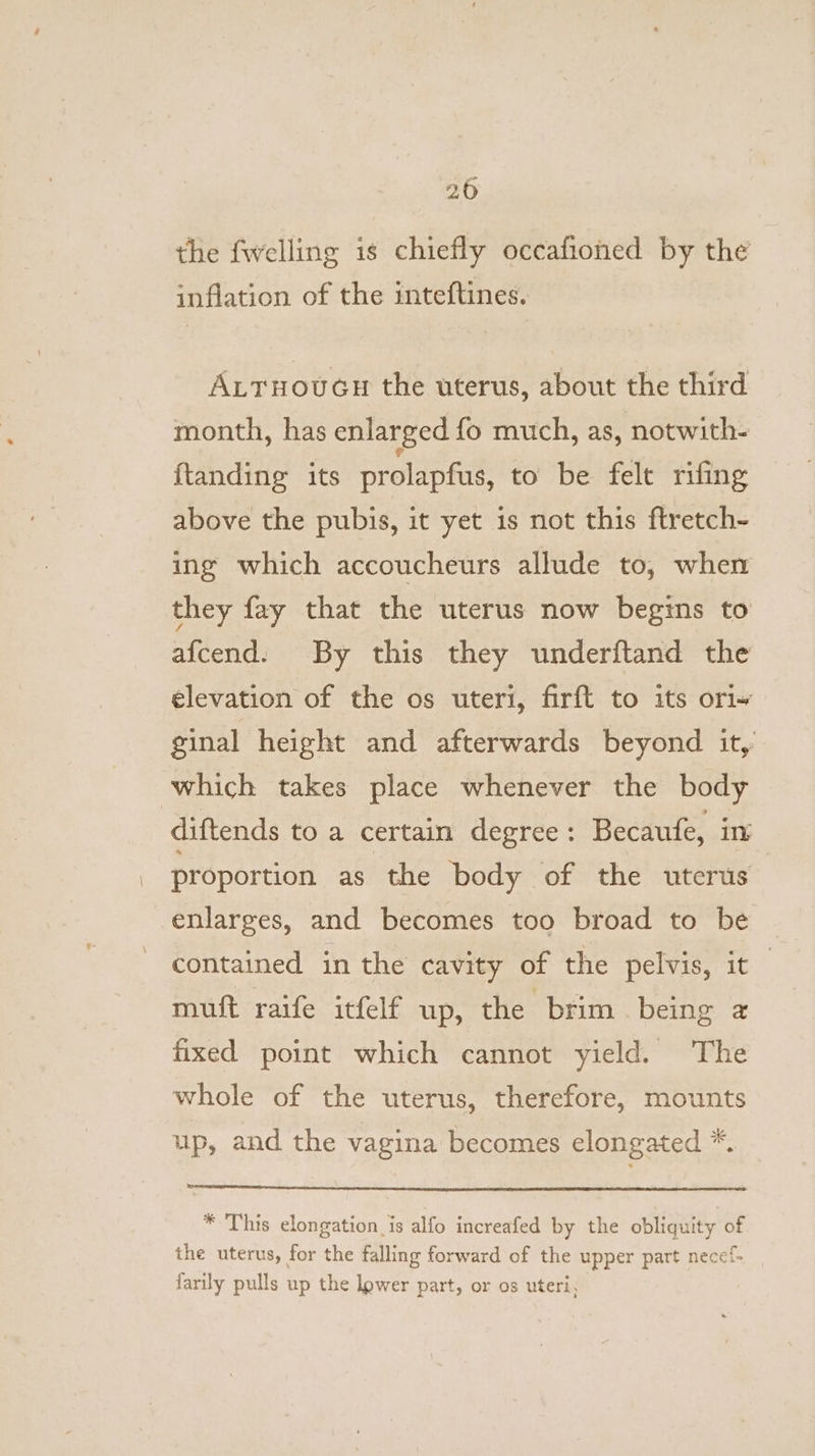 20 the fwelling is chiefly occafioned by the inflation of the inteftines. Attruoucs the uterus, about the third month, has enlarged {fo much, as, notwith- ftanding its prolapfus, to be felt rifing above the pubis, it yet is not this ftretch- ing which accoucheurs allude to, when they fay that the uterus now begins to afcend. By this they underftand the elevation of the os uteri, firft to its ori~ ginal height and afterwards beyond it,’ which takes place whenever the body diftends to a certain degree: Becaufe, in proportion as the body of the uterus enlarges, and becomes too broad to be contained in the cavity of the pelvis, it muft raife itfelf up, the brim being a fixed point which cannot yield. The whole of the uterus, therefore, mounts up, and the vagina becomes elongated *. * This elongation is alfo increafed by the obliquity of the uterus, for the falling forward of the upper part necef- farily pulls up the lower part, or os uteri,