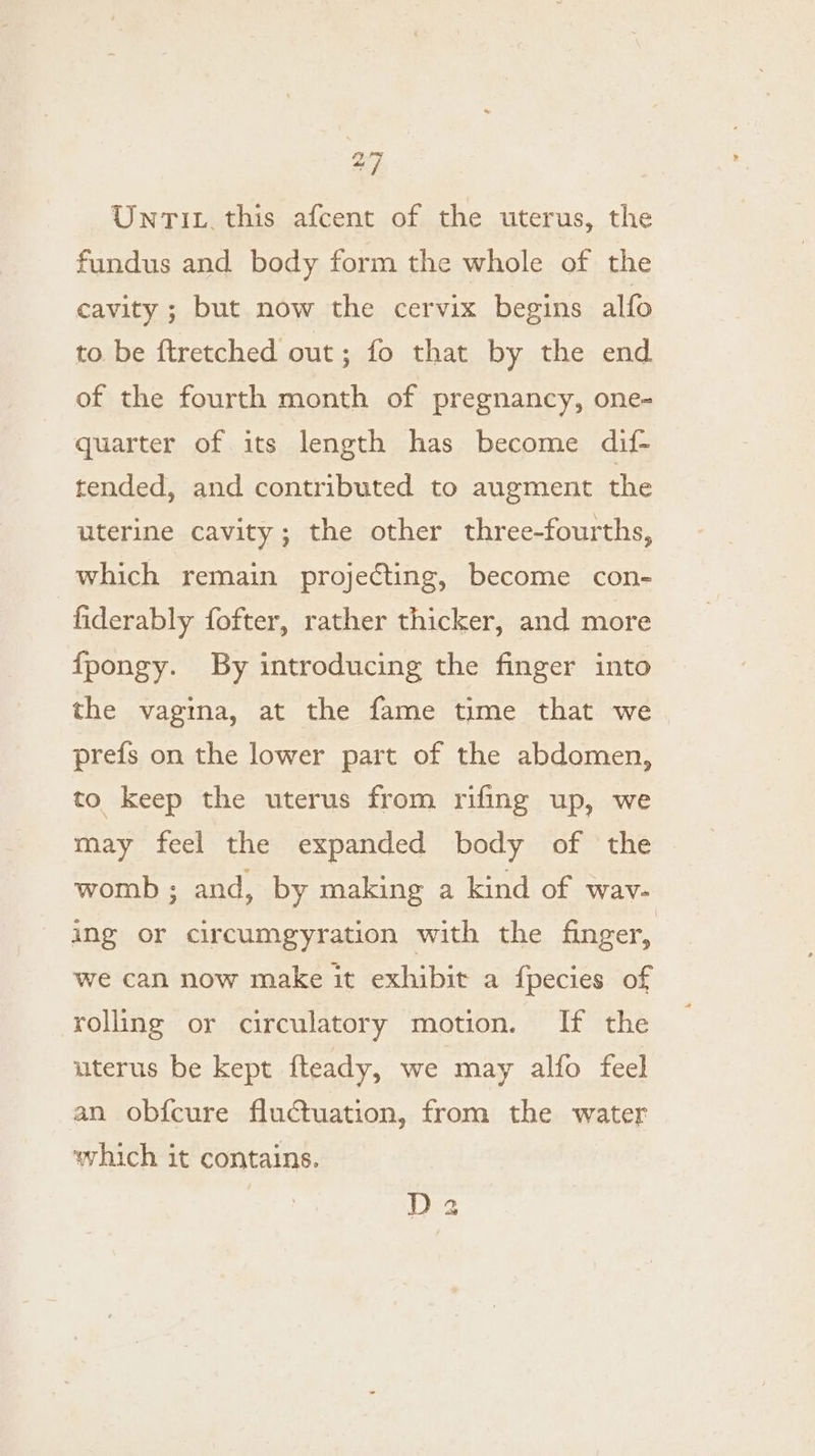 a UntTit. this afcent of the uterus, the fundus and body form the whole of the cavity ; but now the cervix begins alfo to be ftretched out; fo that by the end of the fourth month of pregnancy, one- quarter of its length has become dif- tended, and contributed to augment the uterine cavity; the other three-fourths, which remain projecting, become con- | fiderably fofter, rather thicker, and more {fpongy. By introducing the finger into the vagina, at the fame time that we prefs on the lower part of the abdomen, to keep the uterus from rifing up, we may feel the expanded body of the | womb ; and, by making a kind of wav- - ing or circumgyration with the finger, we can now make it exhibit a fpecies of rolling or circulatory motion. If the uterus be kept fteady, we may alfo feel an obfcure fluctuation, from the water which it contains. D2