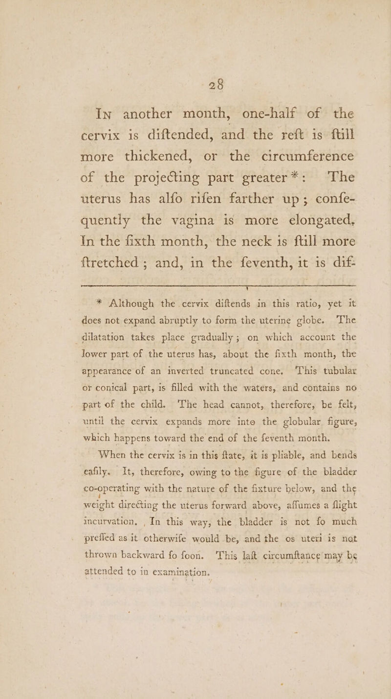 In another month, one-half of the cervix is diftended, and the reft is ftill more thickened, or the circumference of the projecting part greater*: The uterus has alfo rifen farther up; confe- quently the vagina is more elongated, In the fixth month, the neck is ftill more ftretched ; and, in the feventh, it is dif- i ; * Although the cervix diftends in this ratio, yet it does not expand abruptly to form the uterine globe. The dilatation takes place gradually; on which account the lower part of the uterus has, about the fixth month, the appearance of an inverted truncated cone. ‘This tubular or conical part, is filled with the waters, and contains no part of the child. ‘The head cannot, therefore, be felt, until the cervix expands more inte the globular figure, which happens toward the end of the fetenth month. ! When the cervix is in this ftate, it is pliable, and bends eafily. It, therefore, owing to the figure of the bladder co-operating with the nature of the fixture below, and the weight direCting the uterus forward above, affumes a flight incurvation, , In this way, the bladder is not fo much prefied as it otherwife would .be, and the os uteri is not thrown backward fo foon. This lat circumftance may be attended to in examination. | | | |