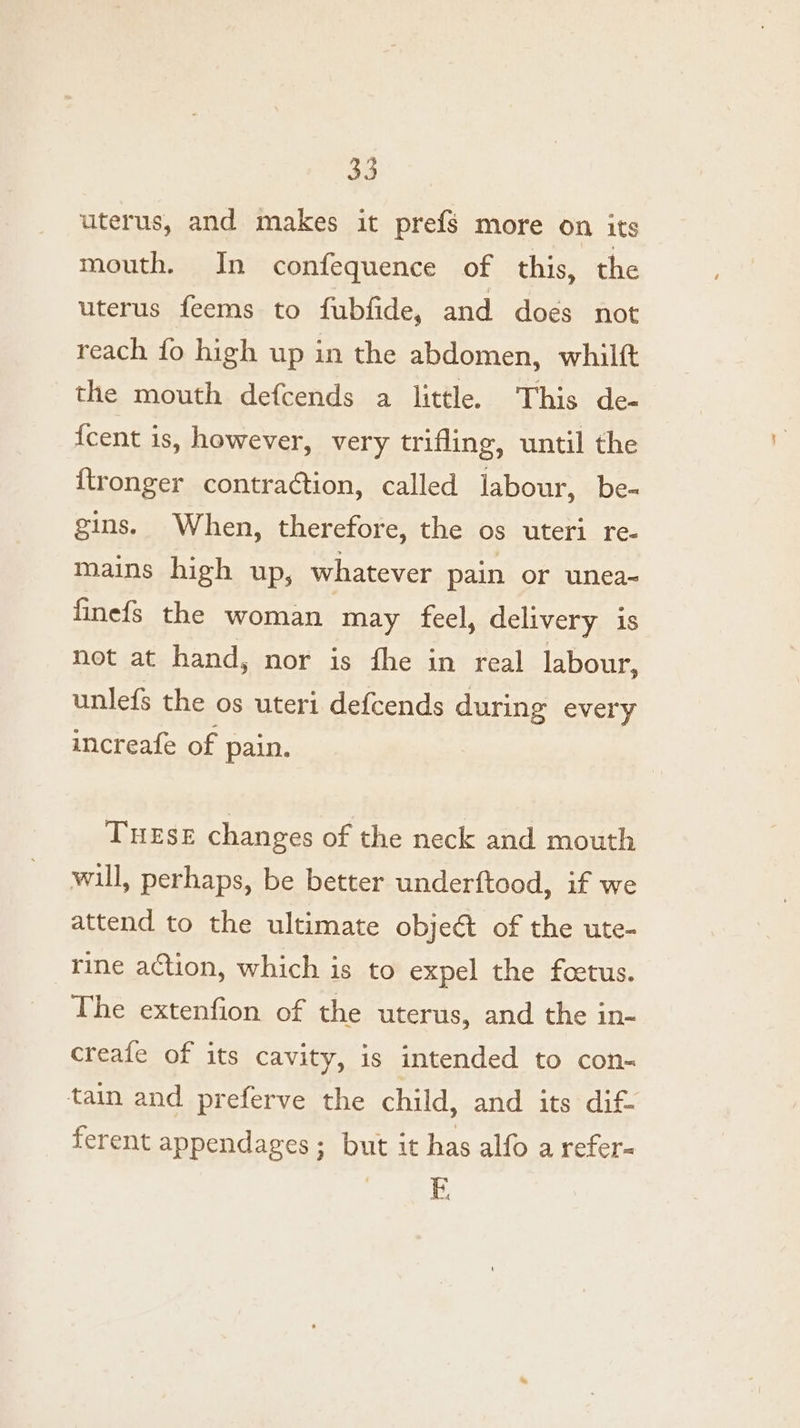 uterus, and makes it prefs more on its mouth. In confequence of this, the uterus feems to fubfide, and does not reach fo high up in the abdomen, whilft the mouth defcends a little. This de- {cent is, however, very trifling, until the {tronger contraction, called labour, be- gins. When, therefore, the os uteri re- mains high up, whatever pain or unea- finefs the woman may feel, delivery is not at hand, nor is fhe in real labour, unlefs the os uteri defcends during every increafe of pain. THESE changes of the neck and mouth will, perhaps, be better underftood, if we attend to the ultimate object of the ute- rine action, which is to expel the foetus. The extenfion of the uterus, and the in- creafe of its cavity, is intended to con- tain and preferve the child, and its dif- ferent appendages; but it has alfo a refer-