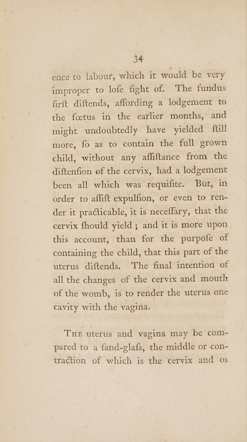 3” ence to labour, which it would be very improper to lofe fight of. The fundus firft diftends, affording a lodgement to the foetus in the earlier months, and might undoubtedly have yielded full more, fo as to contain the full grown child, without any afliftance from the diftenfion of the cervix, had a lodgement been all which was requifite. But, in order to aflift expulfion, or even to ren- der it practicable, it is neceflary, that the cervix fhould yield ; and it is more upon. this account, than for the purpofe of containing the child, that this part of the uterus diftends. ‘The final intention of all the changes of the cervix and mouth of the womb, is to render the uterus one cavity with the vagina. THE uterus and vagina may be com- pared to a fand-glafs, the middle or con- traction of which is the cervix and os
