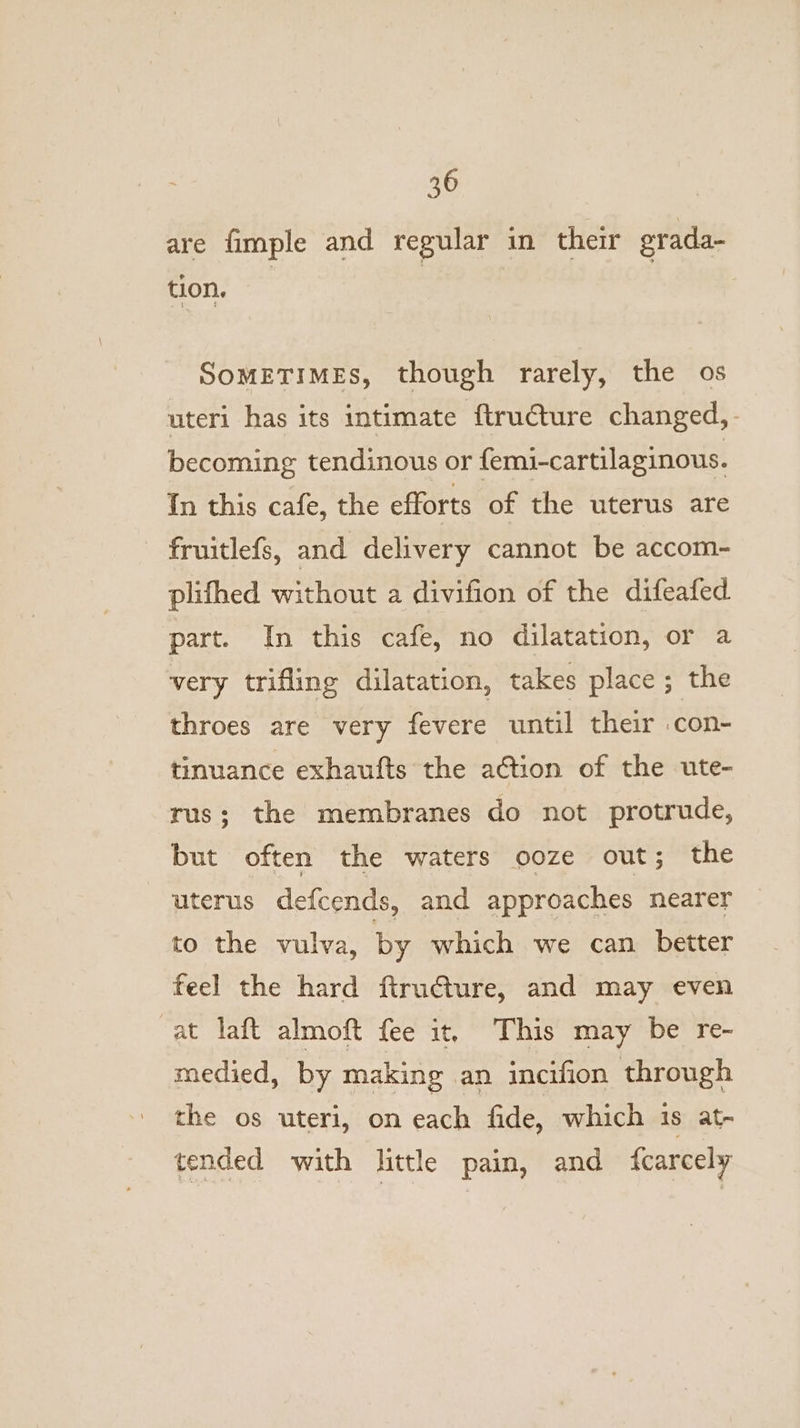 are fimple and regular in their grada- tion. SOMETIMES, though rarely, the os uteri has its intimate ftructure changed,- becoming tendinous or femi-cartilaginous. In this cafe, the efforts of the uterus are fruitlefs, and delivery cannot be accom- plifhed without a divifion of the difeafed part. In this cafe, no dilatation, or a very trifling dilatation, takes place ; the throes are very fevere until their con- tinuance exhaufts the action of the ute- rus; the membranes do not protrude, but often the waters ooze out; the uterus defcends, and approaches nearer to the vulva, by which we can better feel the hard firudture, and may even at laft almoft fee it, This may be re- medied, by making an incifion through the os uteri, on each fide, which is at- tended with little pain, and {carcely