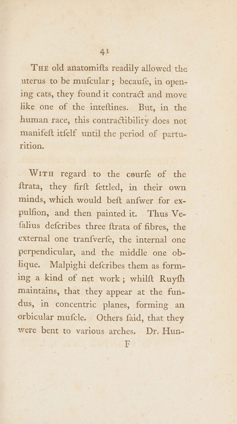 Tue old anatomifts readily allowed the uterus to be mufcular ; becaufe, in open- ing cats, they found it contraét and move like one of the inteftines. But, in the human race, this contractibility does not manifeft itfelf until the period of partu- rition. Wit regard to the courfe of the {trata, they firft fettled, in their own minds, which would beft anfwer for ex- pulfion, and then painted it. Thus Ve- falius defcribes three ftrata of fibres, the external one tranfverfe, the internal one perpendicular, and the middle one ob- lique. Malpighi defcribes them as form- ing a kind of net work; whilft Ruyth maintains, that they appear at the fun- dus, in concentric planes, forming an orbicular mufcle. Others faid, that they were bent to various arches. Dr. Hun- E =