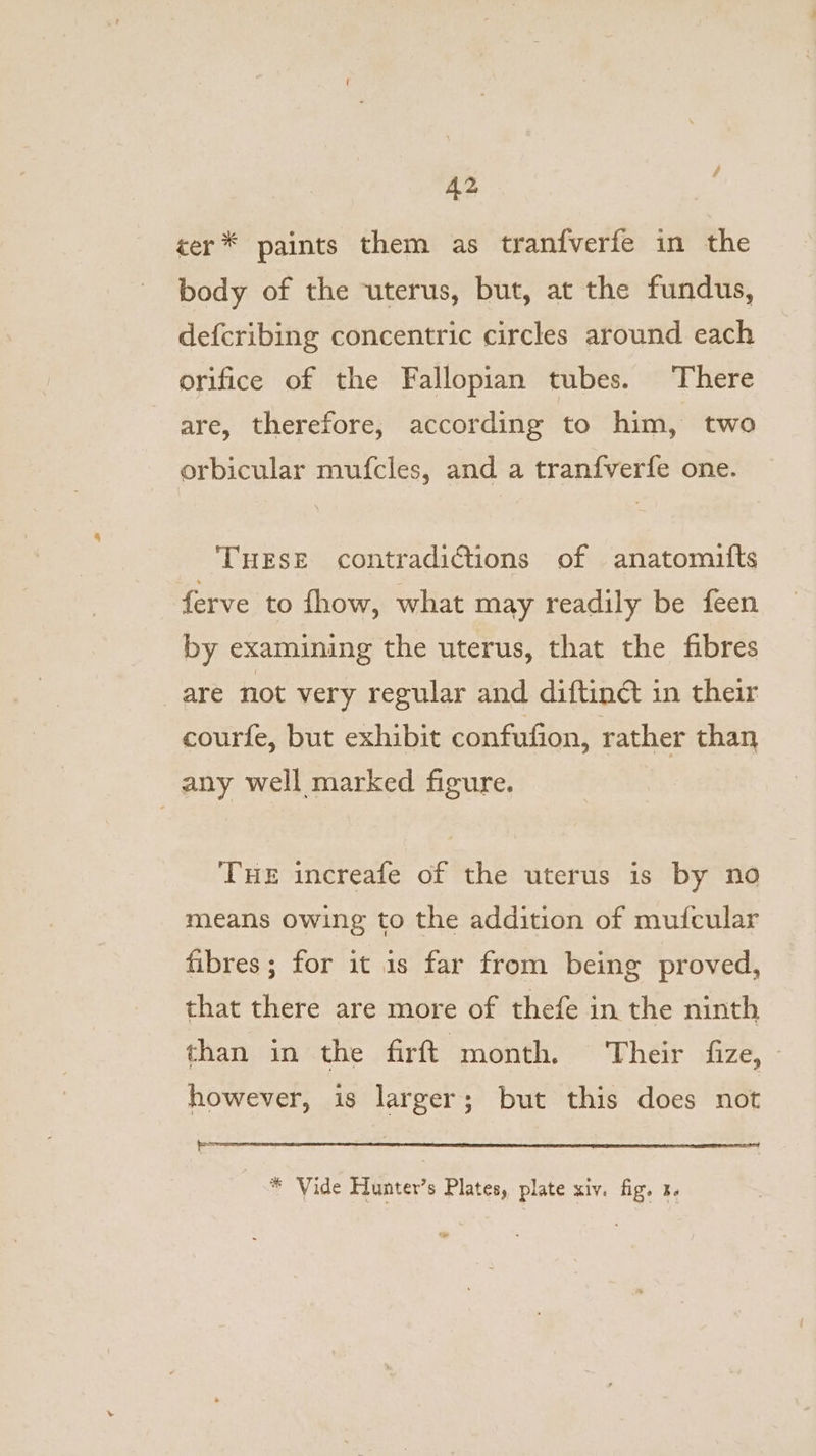 A2 cer* paints them as tranfverfe in the body of the uterus, but, at the fundus, defcribing concentric circles around each orifice of the Fallopian tubes. There are, therefore, according to him, two orbicular mufcles, and a tranfverfe one. THESE contradictions of anatomifts ferve to fhow, what may readily be feen by examining the uterus, that the fibres are not very regular and diftin@ in their courfe, but exhibit confufion, rather than any well marked figure. THE increafe of the uterus is by no means owing to the addition of mufcular fibres; for it is far from being proved, that there are more of thefe in the ninth than in the firft month. Their fize, - however, is larger; but this does not oad * Vide Hunter’s Plates, plate xiv. fig. 3.