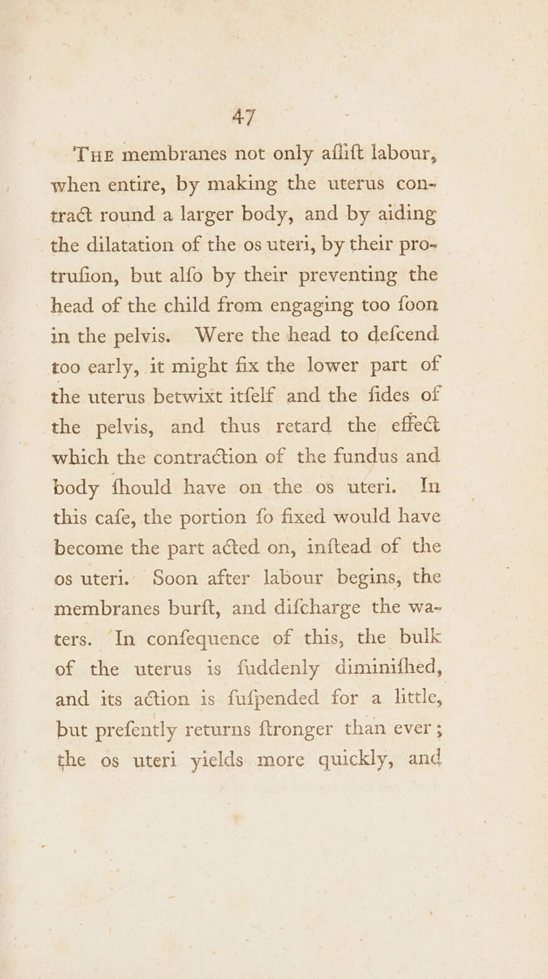 THE membranes not only aflift labour, when entire, by making the uterus con- tract round a larger body, and by aiding the dilatation of the os uteri, by their pro- trufion, but alfo by their preventing the head of the child from engaging too foon in the pelvis. Were the head to defcend too early, it might fix the lower part of the uterus betwixt itfelf and the fides of the pelvis, and thus retard the effect which the contraction of the fundus and body fhould have on the os uteri. In this cafe, the portion fo fixed would have become the part acted on, inftead of the os uteri. Soon after labour begins, the membranes burift, and difcharge the wa- ters. In confequence of this, the bulk of the uterus is fuddenly diminithed, and its action is fufpended for a little, but prefently returns ftronger than ever ; the os uteri yields more quickly, and