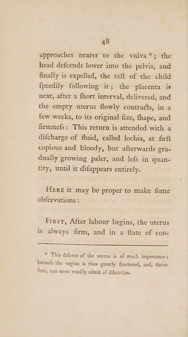 approaches nearer to the vulva*; the head defcends lower into the pelvis, and finally is expelled, the reft of the child {peedily following it; the placenta is next, after a fhort interval, delivered, and the empty uterus flowly contra¢éts, in a few weeks, to its original fize, fhape, and firmnefs: This return is attended with a difcharge of fluid, called lochia, at fart copious and bloody, but afterwards gra- dually growing paler, and lefs in quan- tity, until it difappears entirely. _ HERE it may be proper to make fome obfervations : First, After labour begins, the uterus is always firm, and in a ftate of con- ee ee eon ae IMIS * This defcent of the uterus is of much importance ; . becaufe the vagina is thus greatly fhortened, and, there- fore, can more readily admit of dilatation.