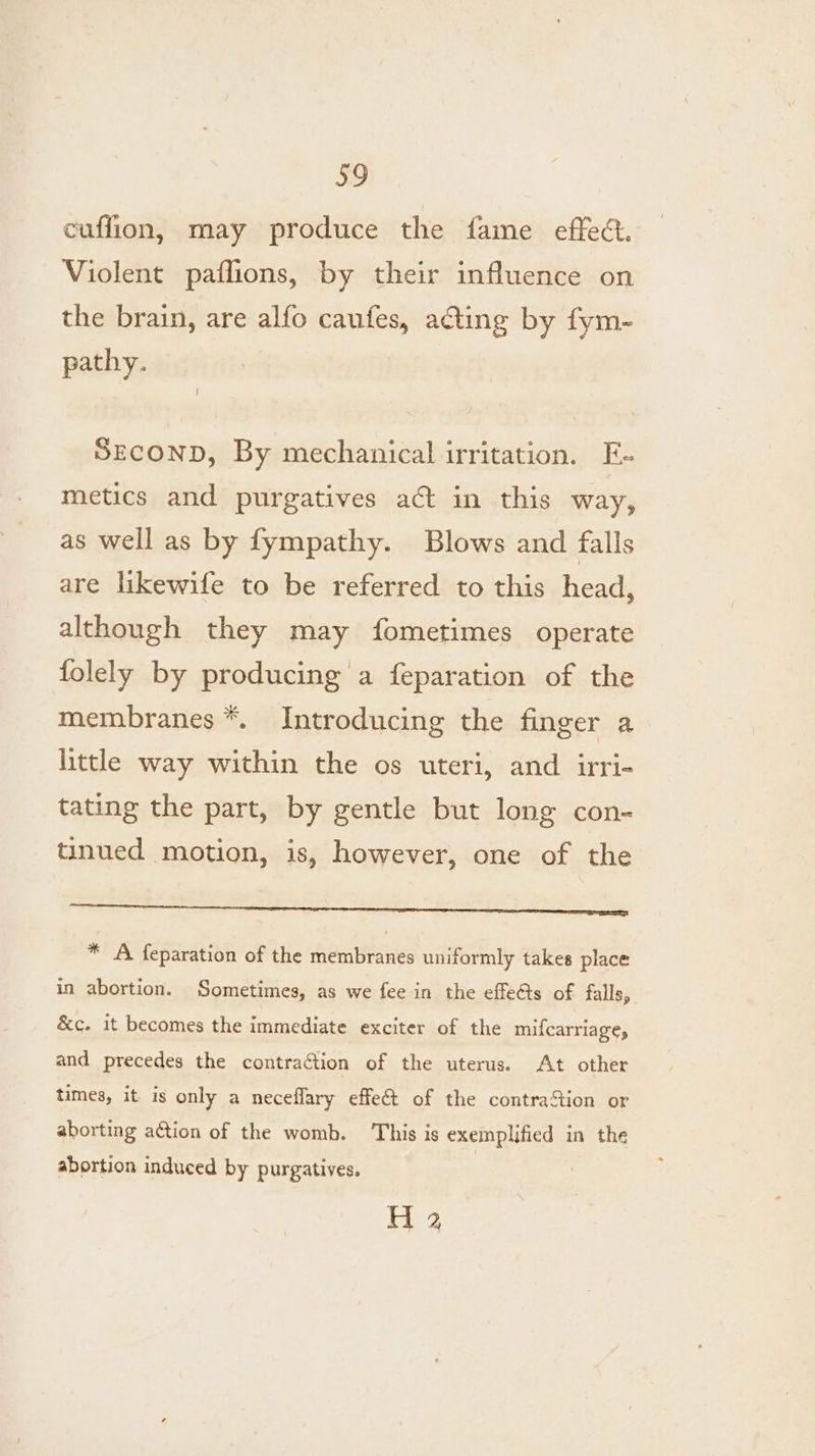 cuffion, may produce the fame effect. Violent paflions, by their influence on the brain, are alfo caufes, acting by fym- pathy. SECOND, By mechanical irritation. E- metics and purgatives act in this way, as well as by fympathy. Blows and falls are likewife to be referred to this head, although they may fometimes operate folely by producing a feparation of the membranes *. Introducing the finger a little way within the os uteri, and irri- tating the part, by gentle but long con- tinued motion, is, however, one of the rare memen eee * A feparation of the membranes uniformly takes place in abortion. Sometimes, as we fee in the effe@s of falls, &amp;c. it becomes the immediate exciter of the mifcarriage, and precedes the contra¢tion of the uterus. At other times, it is only a neceflary effet of the contraStion or aborting action of the womb. This is exemplified in the abortion induced by purgatives. | ae