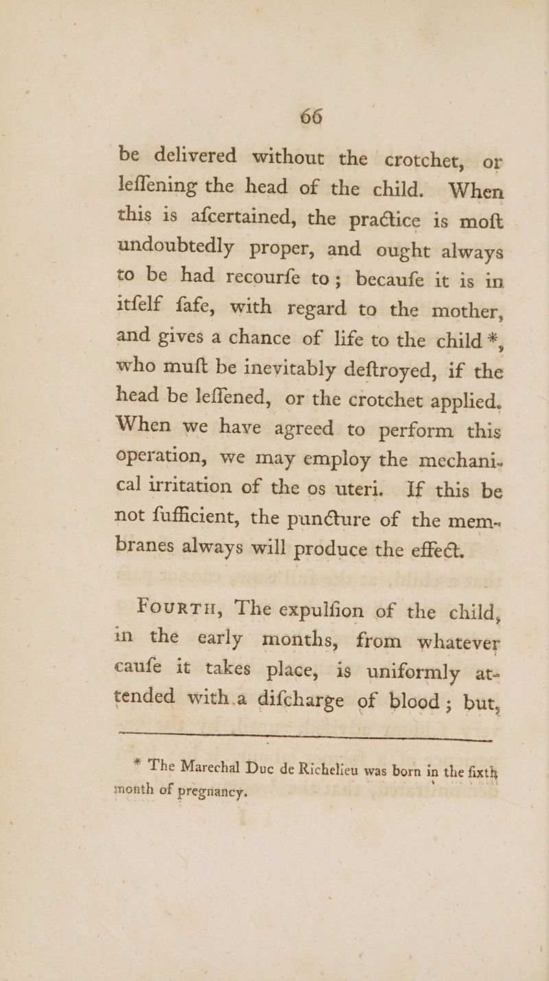 be delivered without the crotchet, or leffening the head of the child. When this is afcertained, the practice is moft undoubtedly proper, and ought always to be had recourfe to; becaufe it is in itfelf fafe, with regard to the mother, and gives a chance of life to the child = who mutft be inevitably deftroyed, if the head be leffened, or the crotchet applied, When we have agreed to perform this Operation, we may employ the mechani. cal irritation of the os uteri. If this be not fufficient, the punéture of the mem~ branes always will produce the effect. Fourtu, The expulfion of the child, wn the early months, from whatever caufe it takes place, is uniformly at- tended with.a difcharge of blood; but, a es ¥ The Marechal Duc de Richelieu was born in the fixth month of pregnancy.