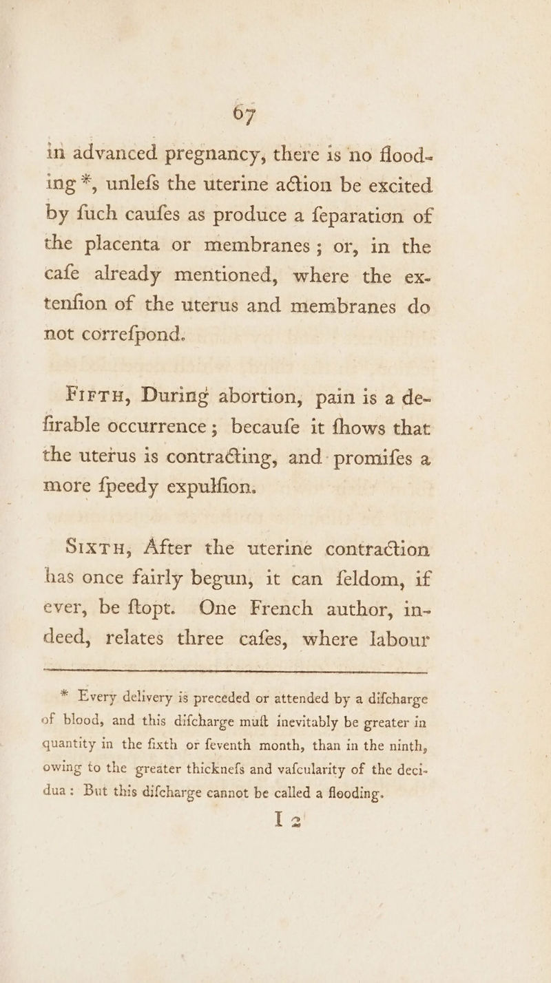 in advanced pregnancy, there is no flood- ing *, unlefs the uterine action be excited by fuch caufes as produce a feparation of the placenta or membranes; or, in the cafe already mentioned, where the ex- tenfion of the uterus and membranes do not correfpond. Frrtu, During abortion, pain is a de- firable occurrence; becaufe it fhows that the uterus is contracting, and: promifes a more fpeedy expulfion. Sixtu, After the uterine contraction has once fairly begun, it can feldom, if ever, be ftopt. One French author, in- deed, relates three cafes, where labour ¥ Every delivery is preceded or attended by a difcharge of blood, and this difcharge muft inevitably be greater in quantity in the fixth or feventh month, than in the ninth, owing to the greater thicknefs and vafcularity of the deci- dua: But this difcharge cannot be called a fleoding. I 2
