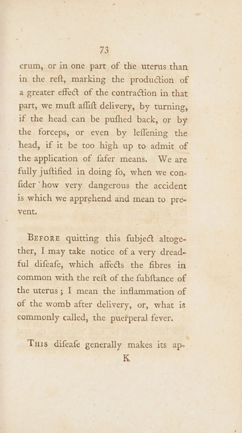 a3 crum, or in one part of the uterus than in the reft, marking the production of a greater effect of the contra¢tion in that part, we muft aflift delivery, by turning, -if the head can be pufhed back, or by the forceps, or even by leffening the head, if it be too high up to admit of the application of fafer means. We are fully juftified in doing fo, when we con- fider “how very dangerous the accident is which we apprehend and mean to pre- vent. BEFORE quitting this fubjec altoge- ther, I may take notice of a very dread- ful difeafe, which affeéts the fibres in common with the reft of the fubftance of the uterus; I mean the inflammation-of of the womb after delivery, or, what is commonly called, the puerperal fever. Tuis difeafe generally makes its aps K