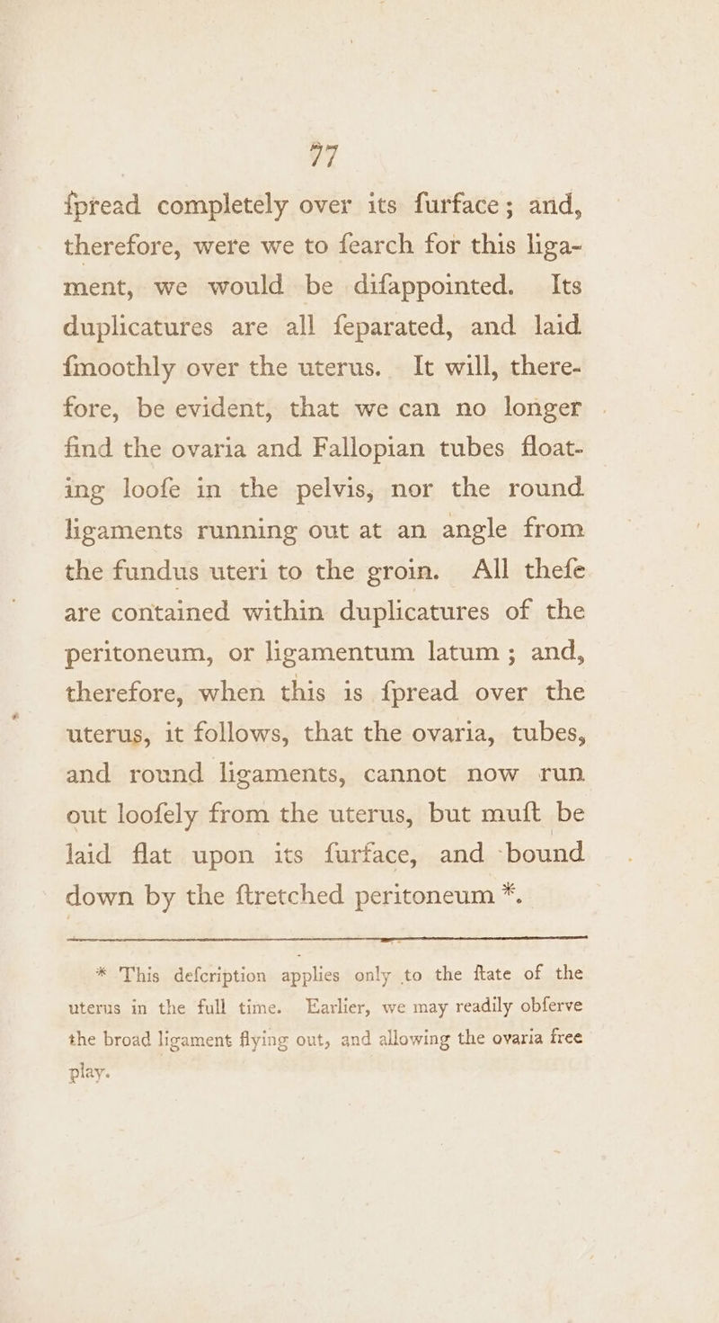 fpread completely over its furface; and, therefore, were we to fearch for this liga- ment, we would be difappointed. Its duplicatures are all feparated, and laid {moothly over the uterus. It will, there- fore, be evident, that we can no longer find the ovaria and Fallopian tubes float- ing loofe in the pelvis, nor the round ligaments running out at an angle from the fundus uteri to the groin. All thefe are contained within duplicatures of the peritoneum, or ligamentum latum ; and, therefore, when this is fpread over the uterus, it follows, that the ovaria, tubes, and round ligaments, cannot now run out loofely from the uterus, but muft be laid flat upon its furface, and ‘bound down by the ftretched peritoneum *. * This defcription applies only to the ftate of the uterus in the full time. Earlier, we may readily obferve the broad ligament flying out, and allowing the ovaria free play.