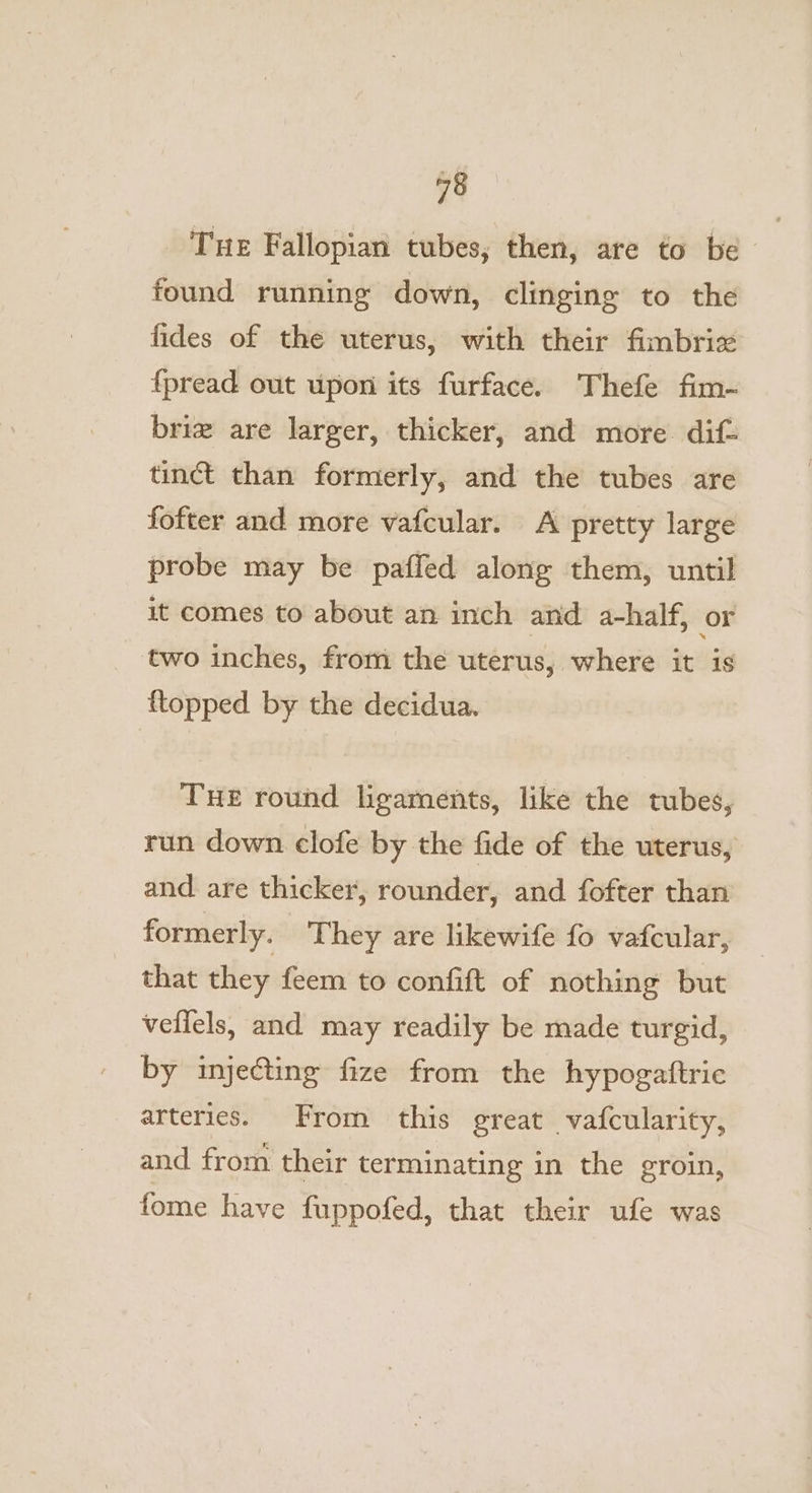 Tue Fallopian tubes, then, are to be found running down, clinging to the fides of the uterus, with their fimbriz {pread out upon its furface. Thefe fim- briz are larger, thicker, and more. dif- tinct than formerly, and the tubes are fofter and more vafcular. A pretty large probe may be paffed along them, until it comes to about an inch and a-half, or two inches, from the uterus, where it is {topped by the decidua. THe round ligaments, like the tubes, run down clofe by the fide of the uterus, and are thicker, rounder, and fofter than formerly. They are likewife fo vafcular, that they feem to confift of nothing but veffels, and may readily be made turgid, by injecting fize from the hypogaftric arteries. From this great vatcularity, and from their terminating in the groin, fome have fuppofed, that their ufe was