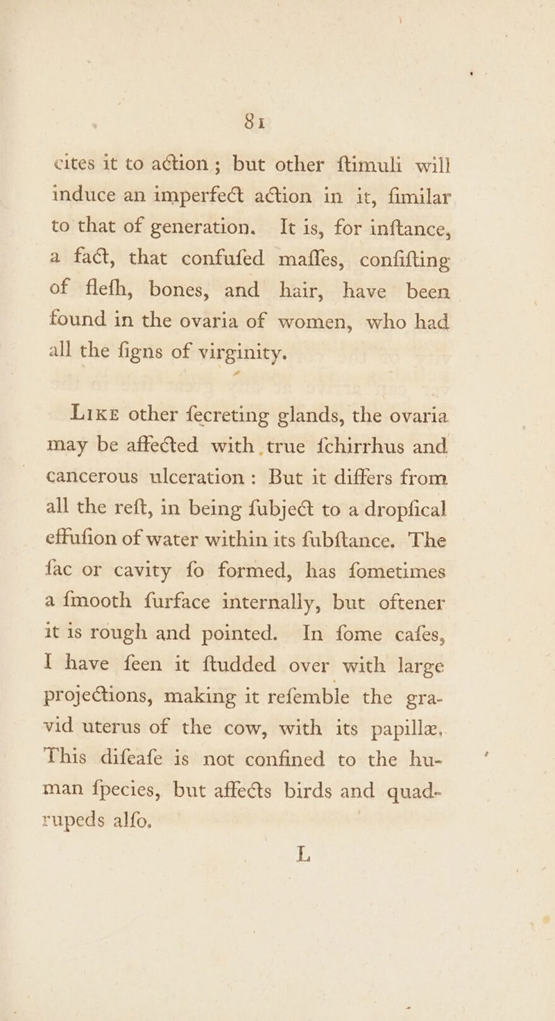 Si cites it to action; but other ftimuli will induce an imperfect a€tion in it, fimilar to that of generation. It is, for inftance, a fact, that confufed maffes, confifting of flefh, bones, and hair, have been found in the ovaria of women, who had all the figns of virginity. Like other fecreting glands, the ovaria may be affected with true {chirrhus and cancerous ulceration: But it differs from all the reft, in being fubje@ to a dropfical effufion of water within its fubftance. The fac or cavity fo formed, has fometimes a{mooth furface internally, but oftener it is rough and pointed. In fome cafes, I have feen it ftudded over with large projections, making it refemble the ‘gra- vid uterus of the cow, with its papilla.. This difeafe is not confined to the hu- man {pecies, but affects birds and quad- rupeds alfo, . L
