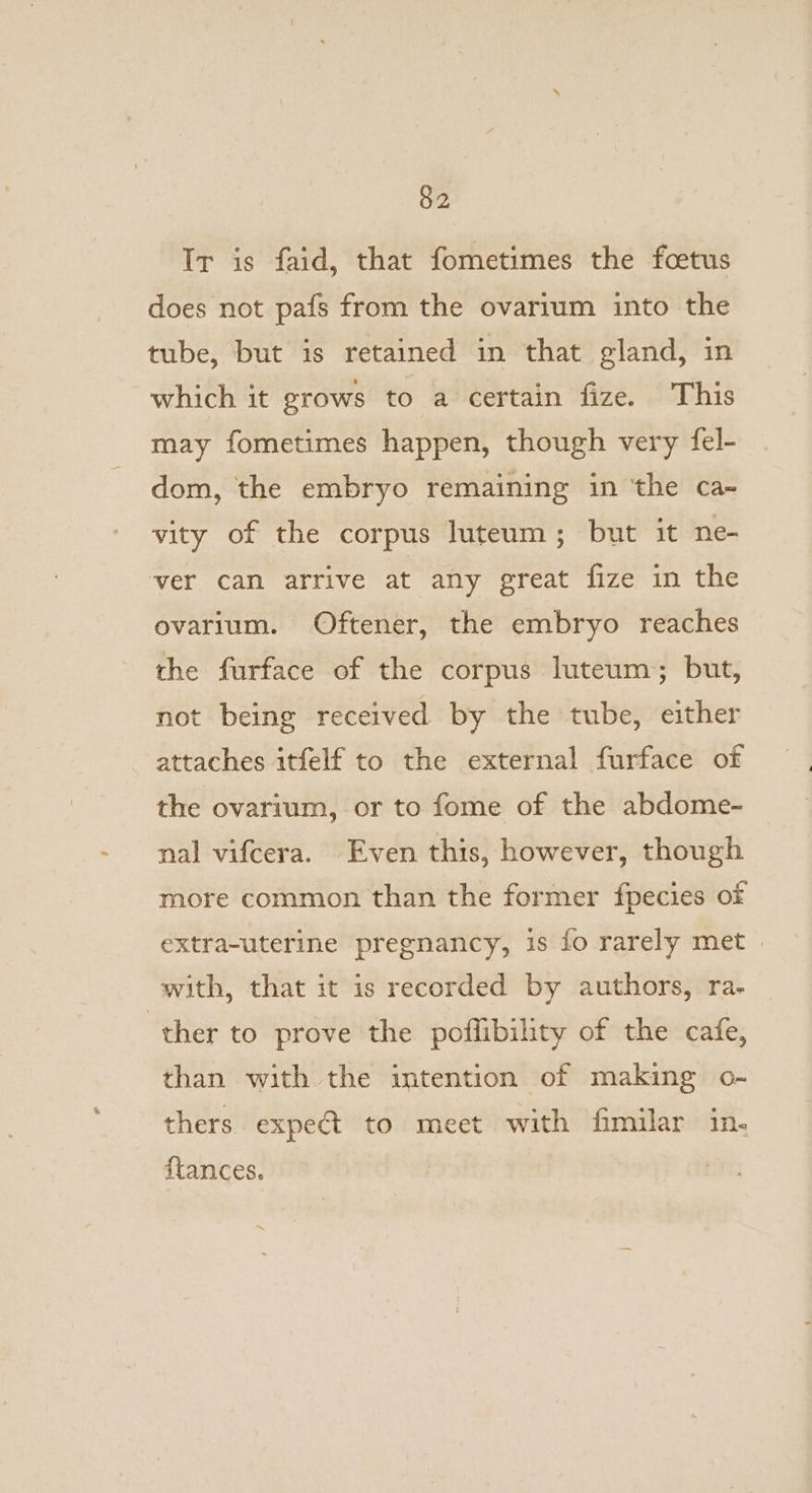 Ir is faid, that fometimes the foetus does not pafs from the ovarium into the tube, but is retained in that gland, in which it grows to a certain fize. This may fometimes happen, though very fel- dom, the embryo remaining in ‘the ca- vity of the corpus luteum; but it ne- ‘ver can afrive at any great fize in the ovarium. Oftener, the embryo reaches the furface of the corpus luteum; but, not being received by the tube, either attaches itfelf to the external furface of the ovarium, or to fome of the abdome- nal vifcera. Even this, however, though more common than the former fpecies of extra-uterine pregnancy, is fo rarely met with, that it is recorded by authors, ra- ther to prove the poflibility of the cafe, than with the intention of making o- thers expeét to meet with fimilar in. ftances.