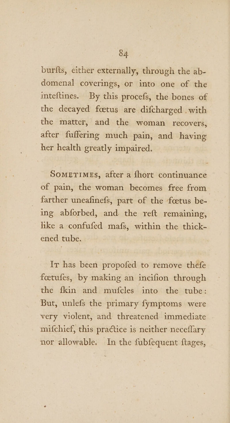 burfts, either externally, through the ab- domenal coverings, or into one of the inteftines. By this procefs, the bones of the decayed foetus are difcharged . with the matter, and the woman recovers, after fuffering much pain, and having ber health greatly impaired. SOMETIMES, after a fhort continuance of pain, the woman becomes free from farther uneafinefs, part of the foetus be- ing abforbed, and the reft remaining, like a confufed mafs, within the thick- ened tube. Ir has been propofed to remove thefe feetufes, by making an incifion through the fkin and mufcles into the tube: But, unlefs the primary fymptoms were very violent, and threatened immediate mifchief, this pra¢tice is neither neceflary nor allowable. In the fubfequent ftages,
