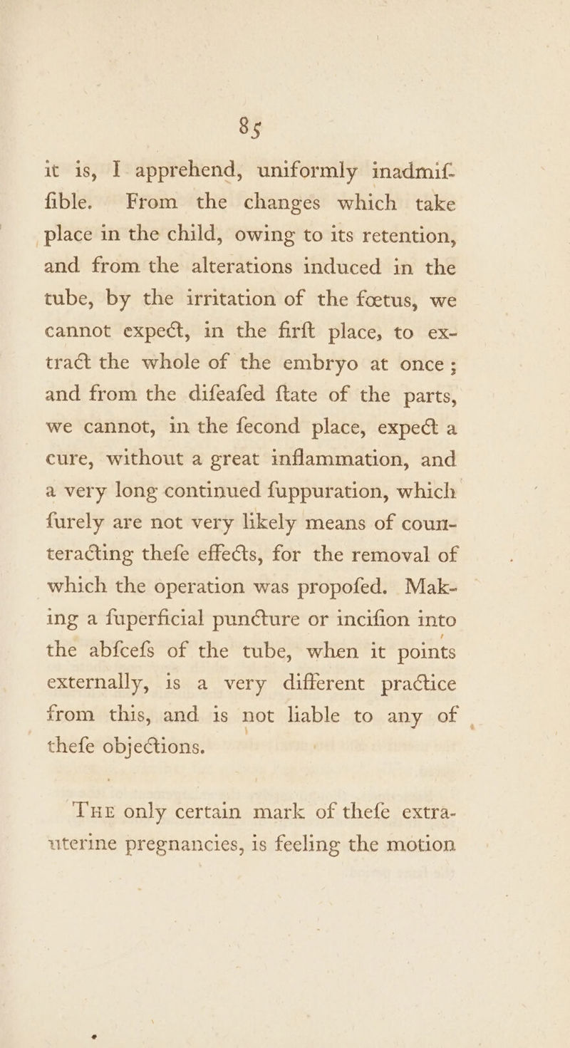 it is, I apprehend, uniformly imadmif- fible. From the changes which take place in the child, owing to its retention, and from the alterations induced in the tube, by the irritation of the foetus, we cannot expect, in the firft place, to ex- tract the whole of the embryo at once; and from the difeafed ftate of the parts, we cannot, in the fecond place, expect a cure, without a great inflammation, and a very long continued fuppuration, which furely are not very likely means of coun- teracting thefe effects, for the removal of which the operation was propofed. Mak- ing a fuperficial puncture or incifion into the abfcefs of the tube, when it points externally, 1s a very different practice from this, and is not liable to any of thefe objections. | Tue only certain mark of thefe extra- uterine pregnancies, is feeling the motion