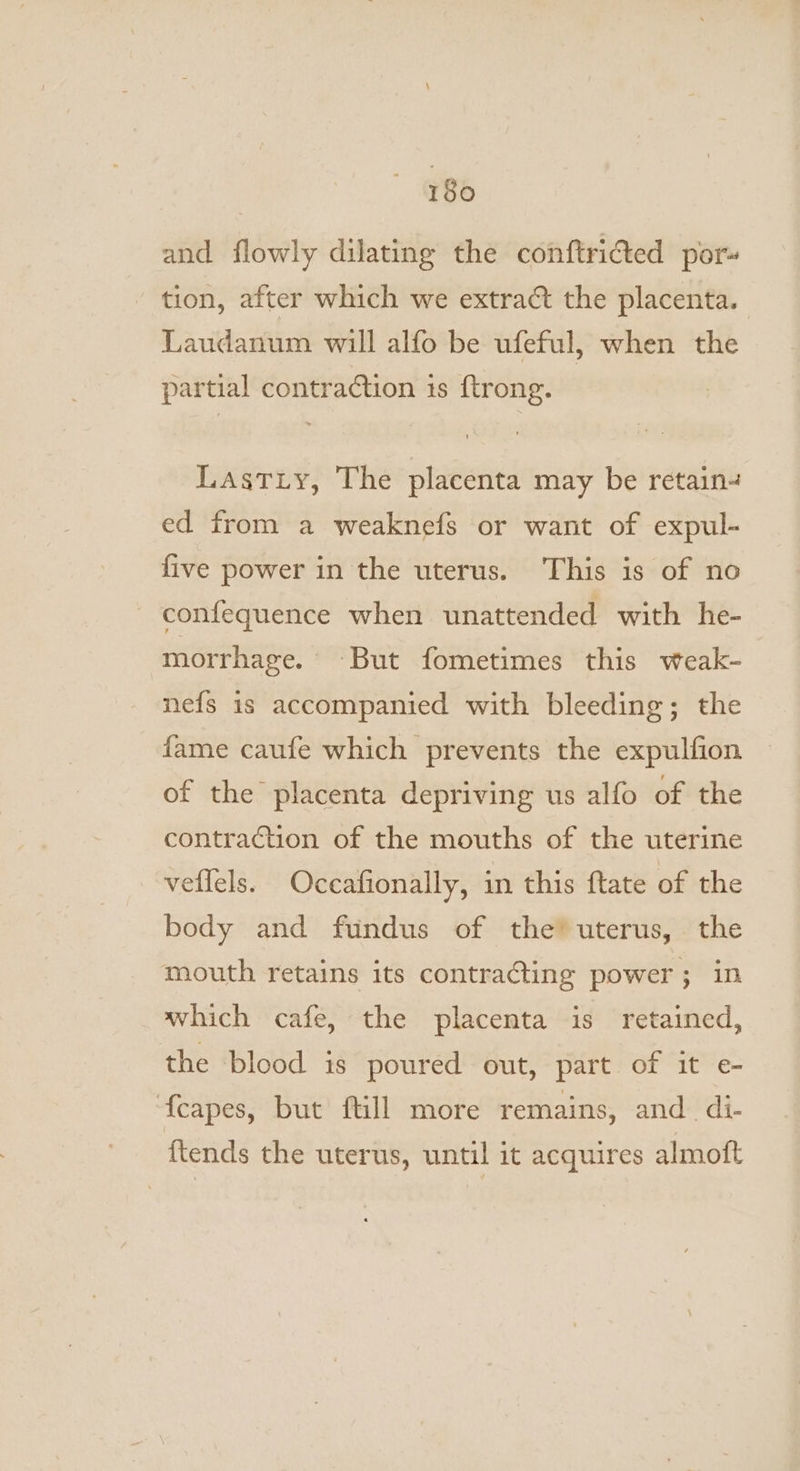 and flowly dilating the conftricted por tion, after which we extract the placenta. Laudanum will alfo be ufeful, when the partial contraction is {trong. Lastiy, The placenta may be retain4 ed from a weaknefs or want of expul- five power in the uterus. This is of no confequence when unattended with he- morrhage. But fometimes this weak- nefs is accompanied with bleeding; the fame caufe which prevents the expulfion of the placenta depriving us alfo of the contraction of the mouths of the uterine veflels. Occafionally, in this ftate of the body and fundus of the’ uterus, the mouth retains its contracting power; in which cafe, the placenta is retained, the blood is poured out, part of it e- {capes, but ftill more remains, and di- {tends the uterus, until it acquires almoft