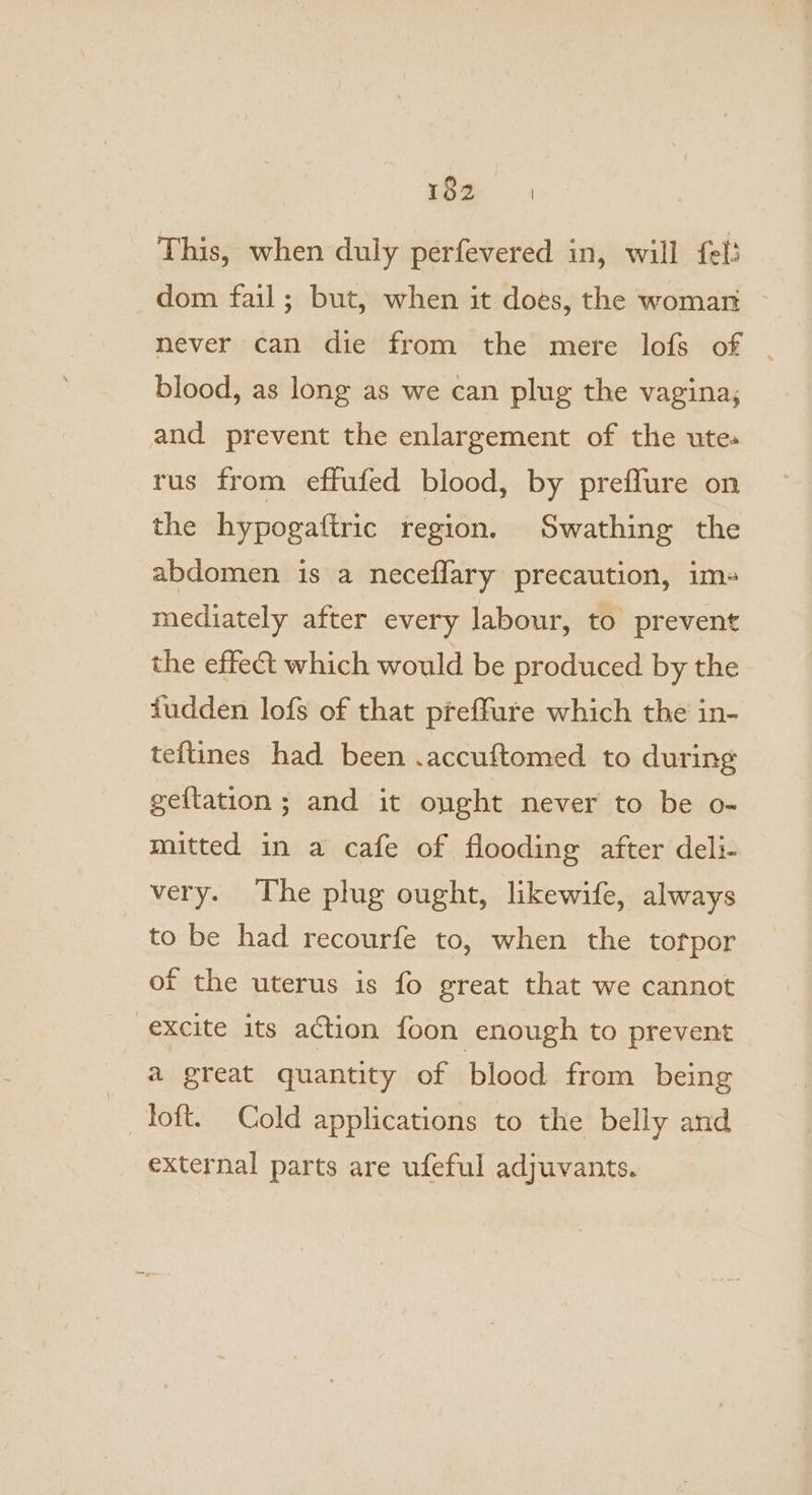 This, when duly perfevered in, will fel: dom fail; but, when it does, the woman never can die from the mere lofs of . blood, as long as we can plug the vagina, and prevent the enlargement of the ute. rus from effufed blood, by preflure on the hypogaftric region. Swathing the abdomen is a neceflary precaution, im- mediately after every labour, to prevent the effect which would be produced by the fudden lofs of that preffure which the in- teftines had been .accuftomed to during geftation ; and it onght never to be o- mitted in a cafe of flooding after deli- very. The plug ought, likewife, always to be had recourfe to, when the tofpor of the uterus is fo great that we cannot excite its action foon enough to prevent a great quantity of blood from being loft. Cold applications to the belly and external parts are ufeful adjuvants.