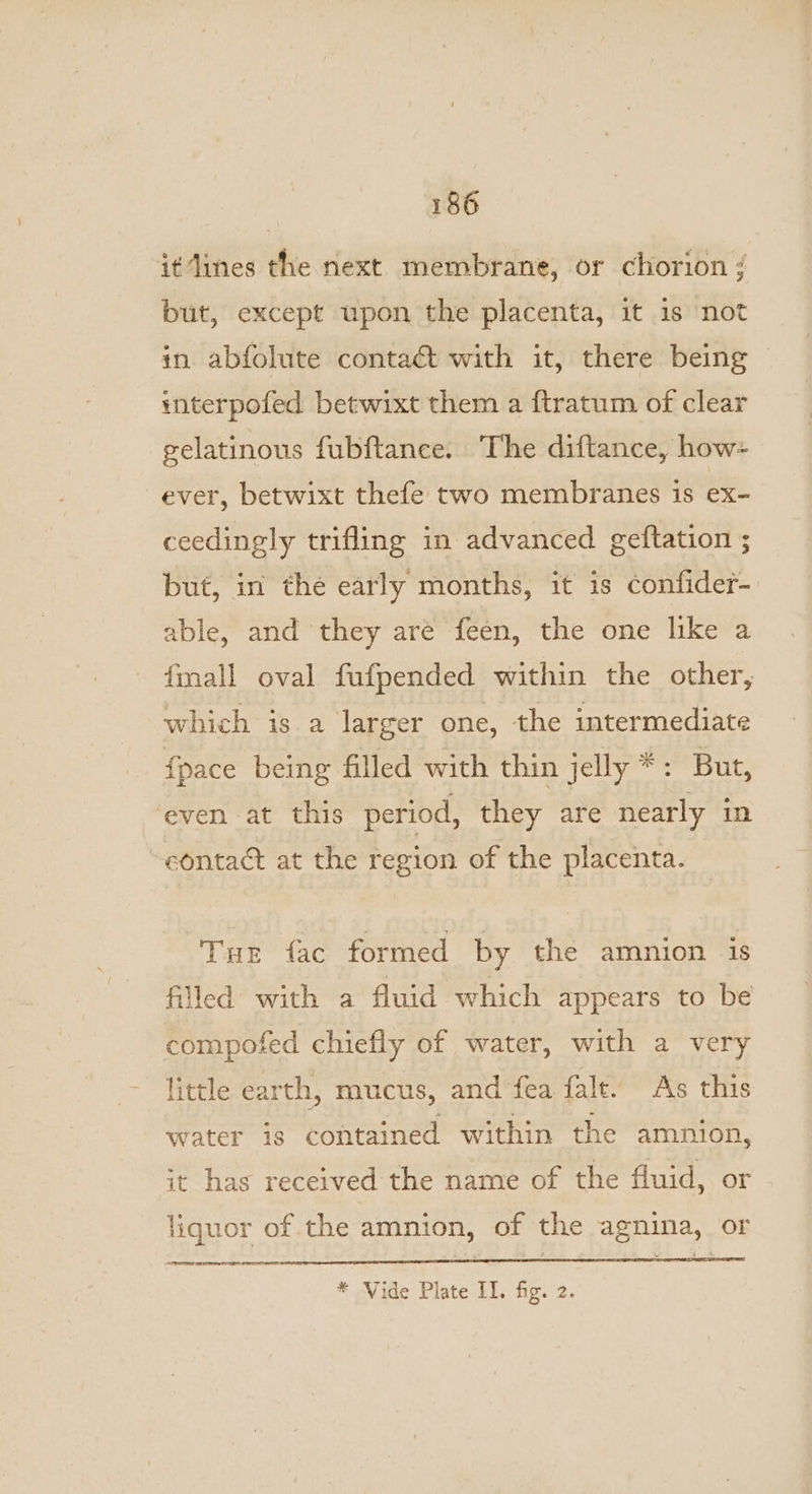 it dines the next membrane, or chorion ; but, except upon the placenta, it 1s not in abfolute contaét with it, there being © interpofed betwixt them a {tratum of clear gelatinous fubftance. The diftance, how+ ever, betwixt thefe two membranes is ex- ceedingly trifling in advanced geftation ; but, in the early months, it is confider- able, and they are feen, the one like a fmall oval fufpended within the other, which is a larger one, the intermediate {pace being filled with thin jelly *: But, ‘even at this period, they are nearly in contact at the cae of the placenta. Tur fac formed by the amnion is filled with a fluid which appears to be compofed chiefly of water, with a very little earth, mucus, and fea fal. As this water is contained within the amnion, it has received the name of the fluid, or liquor of the amnion, of the agnina, or * Vide Plate II. fig. 2.