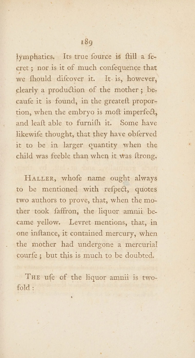 lymphatics, Its true fource is {till a fe- cret; nor is it of much confequence that we fhould difcover it. It-is, however, clearly a production of the mother ; be- caufe it is found, in the greateft propor- tion, when the embryo is moft imperfect, and leaft able to furnifh it. Some have likewife thought, that they have obferved it to be in larger quantity when the child was feeble than when it was {trong. HALLER, whofe name ought always to be mentioned with refpect, quotes two authors to prove, that, when the mo- ther took faffron, the liquor amnii be- came yellow. Levret mentions, that, in one initance, it contained mercury, when the mother had undergone a mercurial courfe ; but this 1s much to be doubted. Tue ufe of the liquor amnii is two- fold ;