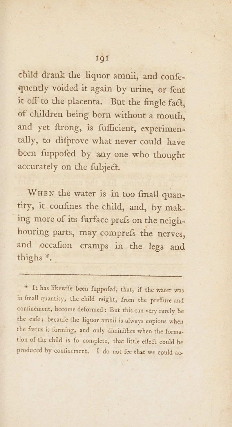 for child drank the liquor amnii, and confe- quently voided it again by urine, or fent it off to the placenta. But the fingle faa, of children being born without a mouth, and yet ftrong, is fufficient, experimen- tally, to difprove what never could have been fuppofed by any one who thought accurately on the fubject. WHEN the water is in too fmall quan- tity, it confines the child, and, by mak- ing more of its furface prefs on the neigh- bouring parts, may compre{s the nerves, and occafion Ce ES in. the legs and thighs *, Sanne Ene nara eS * It has likewife been fappofed, that, if the water was in {mall quantity, the child might, from the preflure and confinement, become deformed : But this can very rarely be the cafe; becaufe the liquor amnii is always copious when the foetus is forming, and only diminifhes when the forma- tion of the child is fo complete, that little effet could be produced by confinement. I do not fee that we could ac-