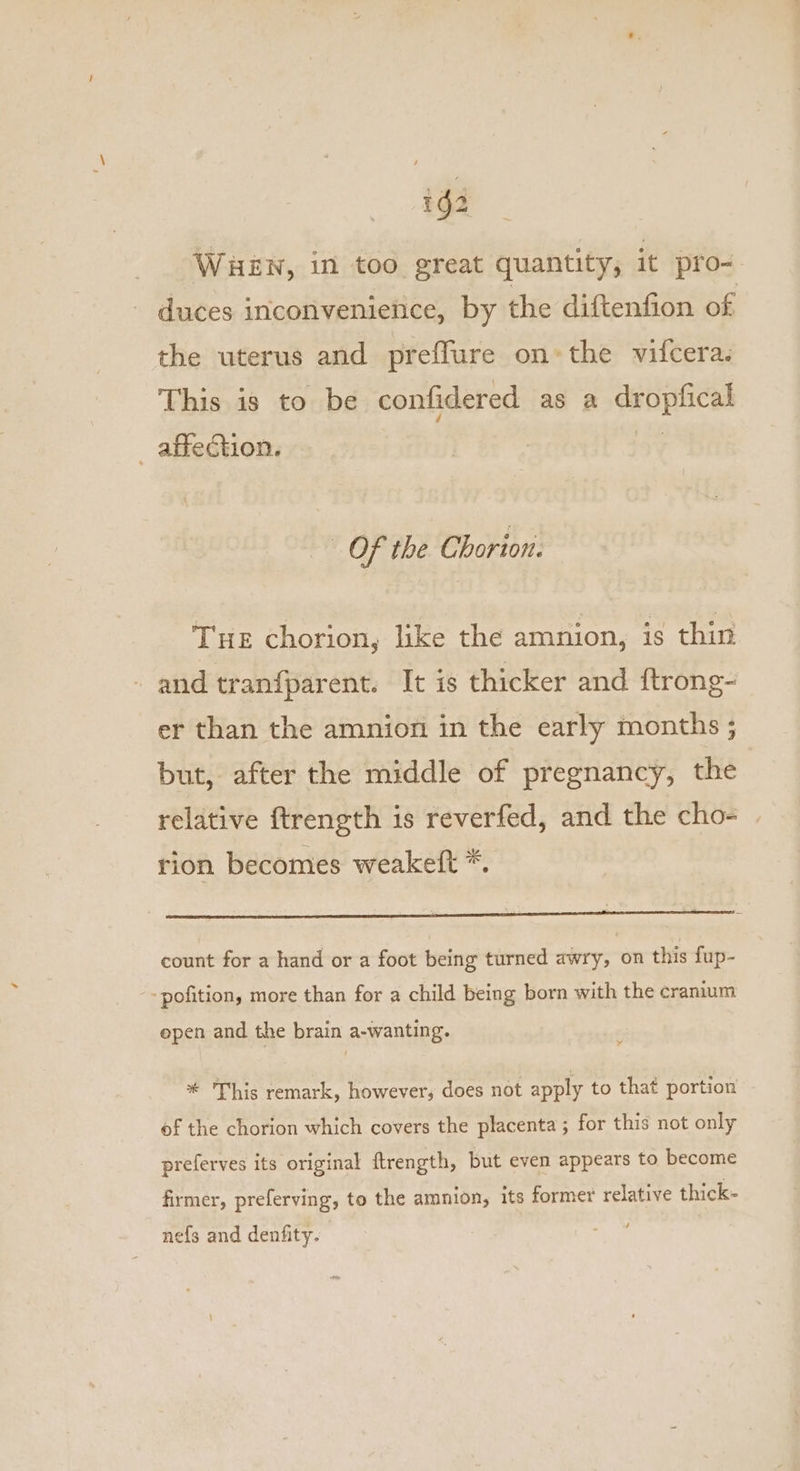 ig2 WHEN, in too great quantity, it pro- duces inconvenience, by the diftenfion of the uterus and preflure on*the vifcera. This is to be confidered as a dropfical _ affection. oS Of the Chorion. Tue chorion, like the amnion, is thin and tranfparent. It is thicker and ftrong- er than the amnion in the early months ; but, after the middle of pregnancy, the | relative ftrength is reverfed, and the cho- rion becomes weakett *. count for a hand or a foot being turned awry, on this fup- ‘pofition, more than for a child being born with the cranium epen and the brain a-wanting. * This remark, however, does not apply to that portion of the chorion which covers the placenta ; for this not only preferves its original ftrength, but even appears to become firmer, preferving, to the amnion, its former relative thick- nefs and denfity.