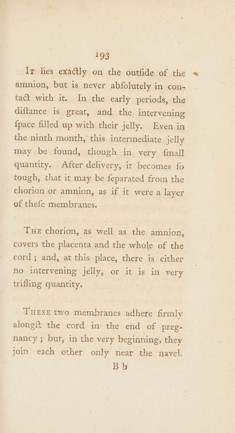 Ir lies exactly on the outfide of the « amnion, but is never abfolutely in con- tact with it. In the early periods, the diftance is great, and the intervening {pace filled. up with their jelly. Even in the ninth month, this intermediate jelly may be found, though in very fmall quantity. After delivery, ic becomes fo tough, that it may be feparated from the chorion or amnion, as if it were a layer of thefe membranes. THE chorion, as well as the amnion, covers the placenta and the whole of the cord ; and, at this place, there is either ho intervening jelly, or it is in very | trifling quantity. THESE two membranes adhere firmly along the cord in the end of preg- nancy ; but, in the very beginning, they join each other only near the navel, Bb