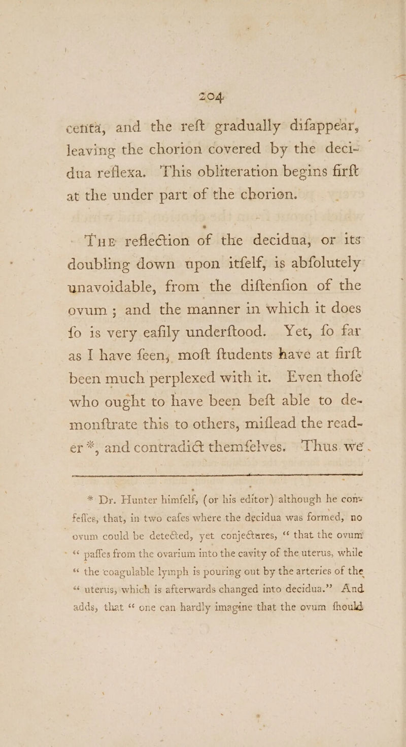 centa, and the reft gradually ditsppar, leaving the chorion covered by the deci~ dua reflexa. This obliteration begins firft at the under part of the chorion. - Tue refleCtion éf the decidua, or its doubling down upon itfelf, is abfolutely unavoidable, from the diftenfion of the ovum ; and the manner in which it does {o is very eafily underftood. Yet, fo far as | have feen; moft ftudents have at firft been much perplexed with it. Even thofe who ought to have been beft able to de- monftrate this to others, miflead the read-~ er *, and contradic@t themfelves. ‘Thus. we. * Dr. Hunter himfelf, (or his editor) although he cony feffes, that, in two cafes where the decidua was formed, no ovum could be detected, yet conjectures, ‘ that the ovunt mee pafles from the ovarium aan the cavity of the uterus, while * the coagulable lymph is pouring out by the arteries of the “« uterus, which is afterwards changed into decidua.” And adds, that ‘* one can hardly imagine that the ovum fhould,