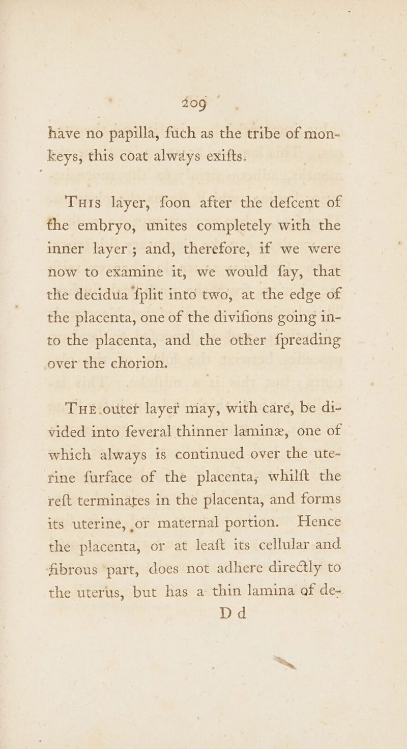 have no papilla, fuch as the tribe of mon- keys, this coat always exifts. Turis layer, foon after the defcent of fhe embryo, unites completely with the inner layer ; and, therefore, if we were now to examine it, we would fay, that the decidua fplit into two, at the edge of the placenta, one of the divifions going in- to the placenta, and the other {preading over the chorion. THE_ovter laye# may, with care, be di- vided into feveral thinner laminz, one of which always is continued over the ute- tine furface of the placenta; whilft the ref{t terminates in the placenta, and forms its uterine, or maternal portion. Hence the placenta, or at leaft its cellular and fibrous ‘part, does not adhere directly to the uterus, but has a thin lamina of de- Dd