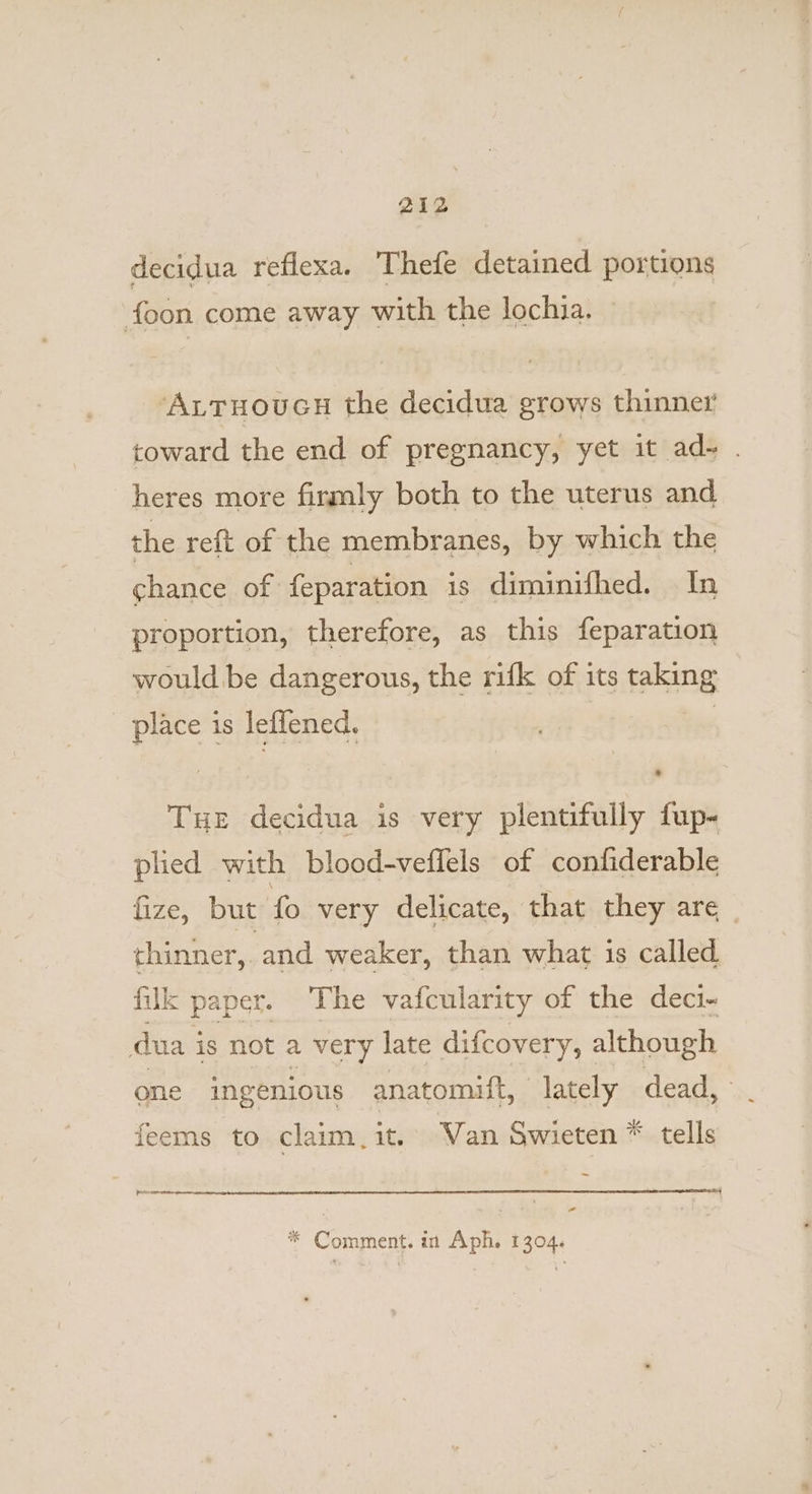 decidua reflexa. Thefe detained portions foon come away with the lochia. ‘ALTHouGH the decidua grows thinner toward the end of pregnancy, yet it ad- . heres more firmly both to the uterus and the reft of the membranes, by which the chance of feparation is diminifhed. In proportion, therefore, as this feparation would be dangerous, the rifk of its king - place is leflened. Tue decidua is very plentifully fup- plied with blood-veffels of confiderable fize, but fo very delicate, that they are thinner, and weaker, than what is called filk paper. The vafcularity of the deci~- dua 3 is not a very late difcovery, although one ingenious anatomift, lately dead, . feems to claim,it. Van Swieten * tells _ pecneeetcte: - * Comment. in Aph, 1204. | P 304.