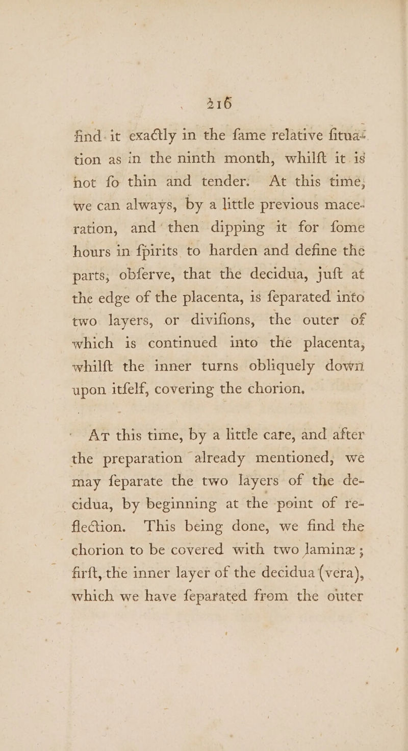 416 find. it exaétly in the fame relative fituad tion as in the ninth month, whilft it. is not fo thin and tender: At this time; we can always, by a little previous mace- ration, and‘ then dipping it for fome hours in fpirits to harden and define the parts; obferve, that the decidua, juft at the edge of the placenta, is feparated into two layers, or divifions, the outer of which is continued into the placenta, whilft the inner turns obliquely down upon itfelf, covering the chorion, Art this time, by a little care, and after the preparation already mentioned, we may feparate the two layers of the de- -cidua, by beginning at the point of re- fieQion. This being done, we find the chorion to be covered with two Jaminz ; firft, the inner layer of the decidua (vera), which we have feparated from the outer