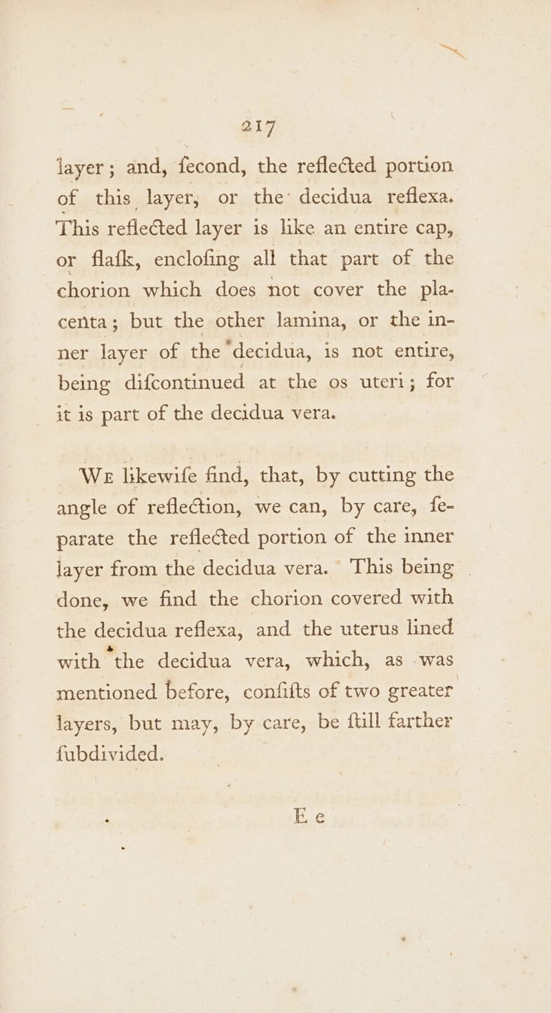 B17 layer; and, fecond, the reflected portion of this. layer, or the’ decidua reflexa. This reflected layer is like an entire cap, or flafk, enclofing all that part of the chorion which does not cover the pla- centa ; but the other lamina, or the in- ner layer of the “decidua, is not entire, being difcontinued at the os uteri; for it is part of the decidua vera. We likewife find, that, by cutting the angle of reflection, we can, by care, fe- parate the reflected portion of the inner layer from the decidua vera. This being done, we find the chorion covered with the decidua reflexa, and the uterus lined with the decidua vera, which, as was mentioned before, confifts of two greater layers, but may, by care, be ftill farther fubdivided.