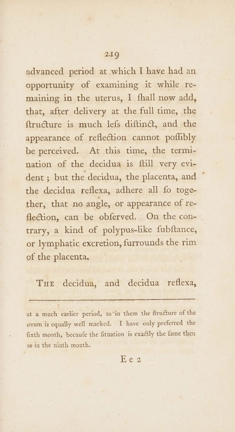 advanced period at which I have had an opportunity of examining it while re- maining in the uterus, I fhall now add, that, after delivery at the full time, the ftructure is much lefs diftinct, and the appearance of reflection cannot poflibly be perceived. At this time, the termi- mation of the decidua is ftill very evi- dent ; but the decidua, the placenta, and ° the decidua reflexa, adhere all fo toge- ther, that no angle, or appearance of re- flection, can be obferved. On the con- trary, a kind of polypus-like fubftance, or lymphatic excretion, furrounds the rim of the placenta, Tue decidua, and decidua reflexa, at a much earlier period, as*in them the ftruéture of the oyum is equally well marked. I have only preferred the fixth month, becaufe the fituation is exattly the fame then as in the ninth month. Ee 2