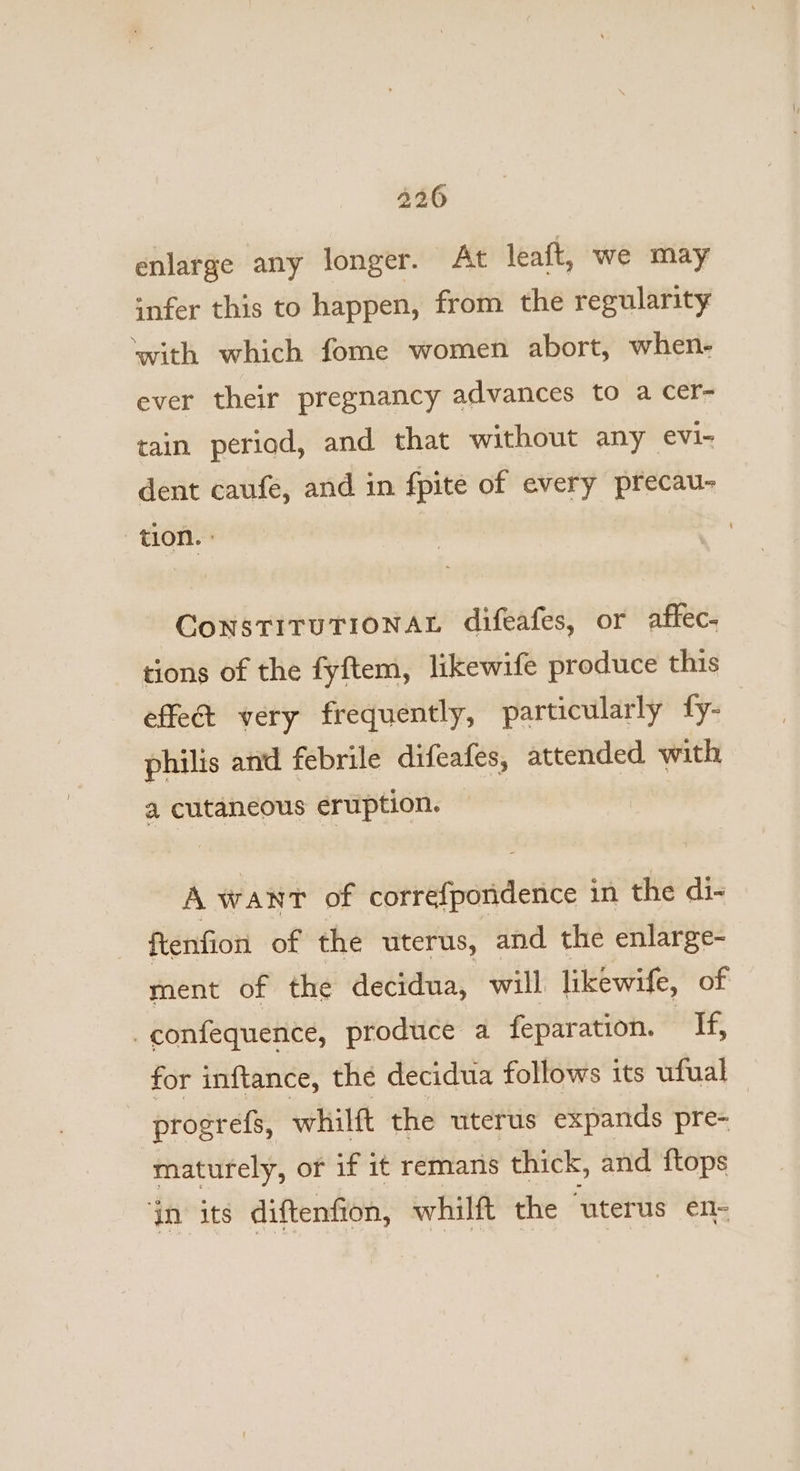 enlarge any longer. At leaft, we may infer this to happen, from the regularity ‘with which fome women abort, when- ever their pregnancy advances to a Cer- tain period, and that without any evi- dent caufe, and in {pite of every precau- tion. ° ConstTITUTIONAL difeafes, or affec- tions of the fyftem, likewife produce this effet very frequently, particularly fy- philis and febrile difeafes, attended with a cutaneous eruption. A want of correfpondence in the di- ftenfion of the uterus, and the enlarge- ment of the decidua, will likewife, of _confequence, produce a feparation. lel oe for inftance, the decidua follows its ufual progrefs, whilft the uterus expands pre- maturely, or if it remans thick, and ftops ‘in its diftenfion, whilft the ‘uterus en-