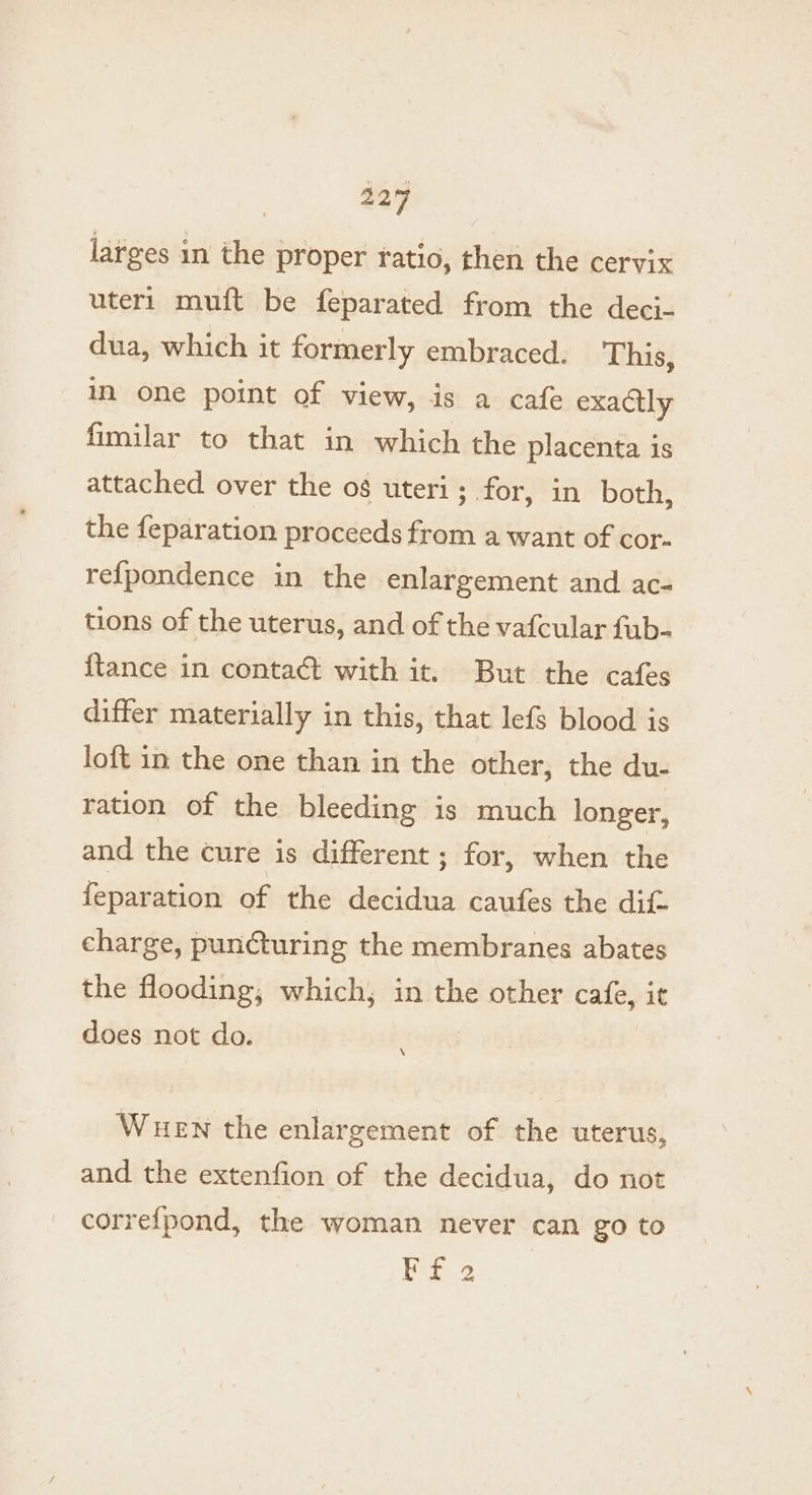 larges in the proper ratio, then the cervix uter1 muft be feparated from the deci- dua, which it formerly embraced. This, in one point of view, is a cafe exactly fimilar to that in which the placenta is attached over the 08 uteri; for, in both, the feparation proceeds from a want of cor- re{pondence in the enlargement and ac- tions of the uterus, and of the vafcular fub- {tance in contact with it. But the cafes differ materially in this, that lefs blood is loft in the one than in the other, the du- ration of the bleeding is much longer, and the cure is different ; for, when the feparation of the decidua caufes the dik. charge, puncturing the membranes abates the flooding, which, in the other cafe, it does not do. WueEN the enlargement of the uterus, and the extenfion of the decidua, do not correfpond, the woman never can go to a2