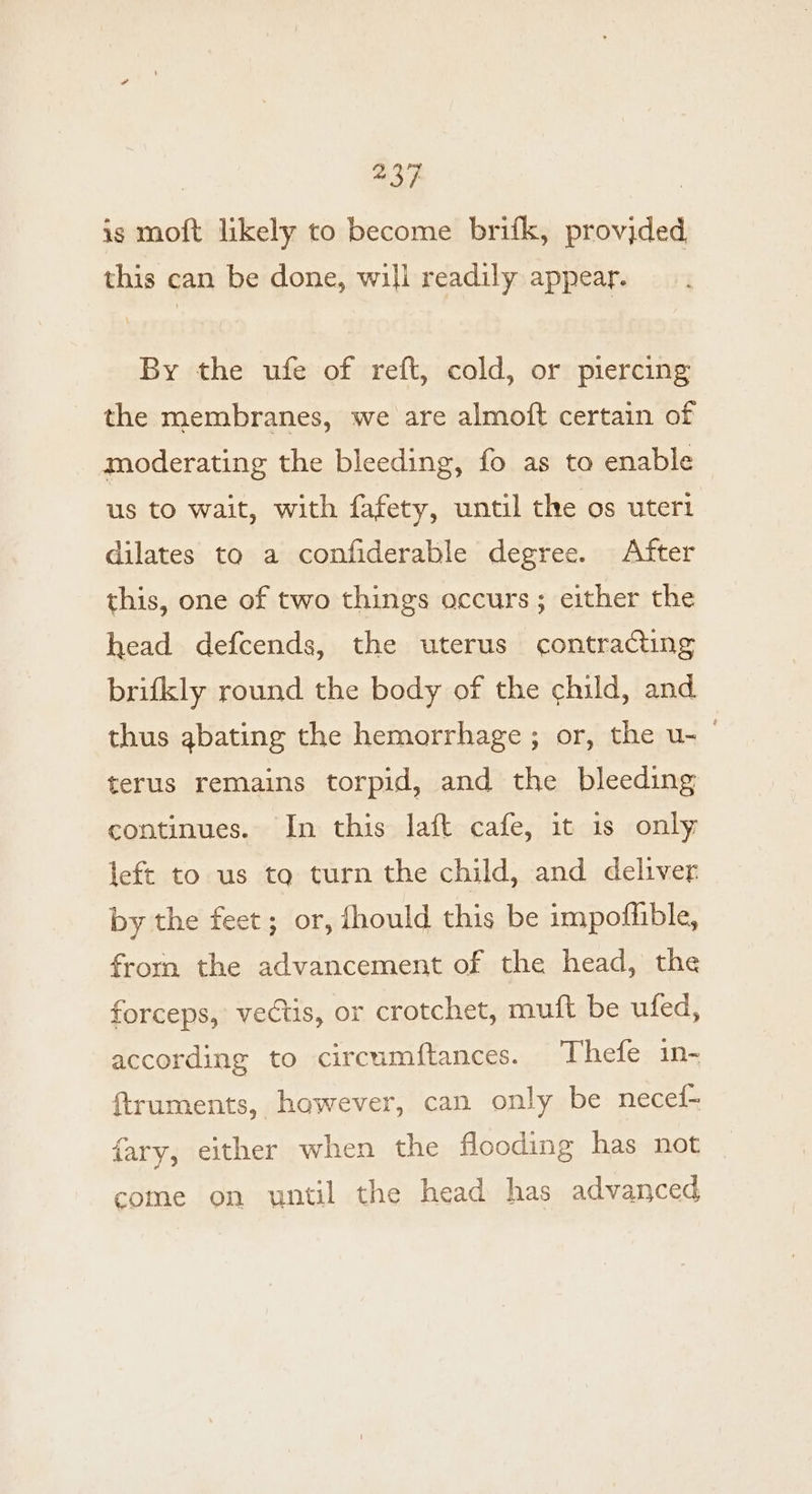 | a3} 7 is moft likely to become brifk, provjded this can be done, will readily appear. By the ufe of reft, cold, or piercing the membranes, we are almoft certain of moderating the bleeding, fo as to enable us to wait, with fafety, until the os uter1 dilates tq a confiderable degree. After this, one of two things occurs; either the head defcends, the uterus contracting brifkly round the body of the child, and thus abating the hemorrhage ; or, the u- terus remains torpid, and the bleeding continues. In this laft cafe, it is only left to us tq turn the child, and deliver by the feet; or, fhould this be impofhible, from the advancement of the head, the forceps, vectis, or crotchet, muft be ufed, according to circumftances. Thefe in- ftruments, however, can only be necef- fary, either when the flooding has not come on until the head has advanced