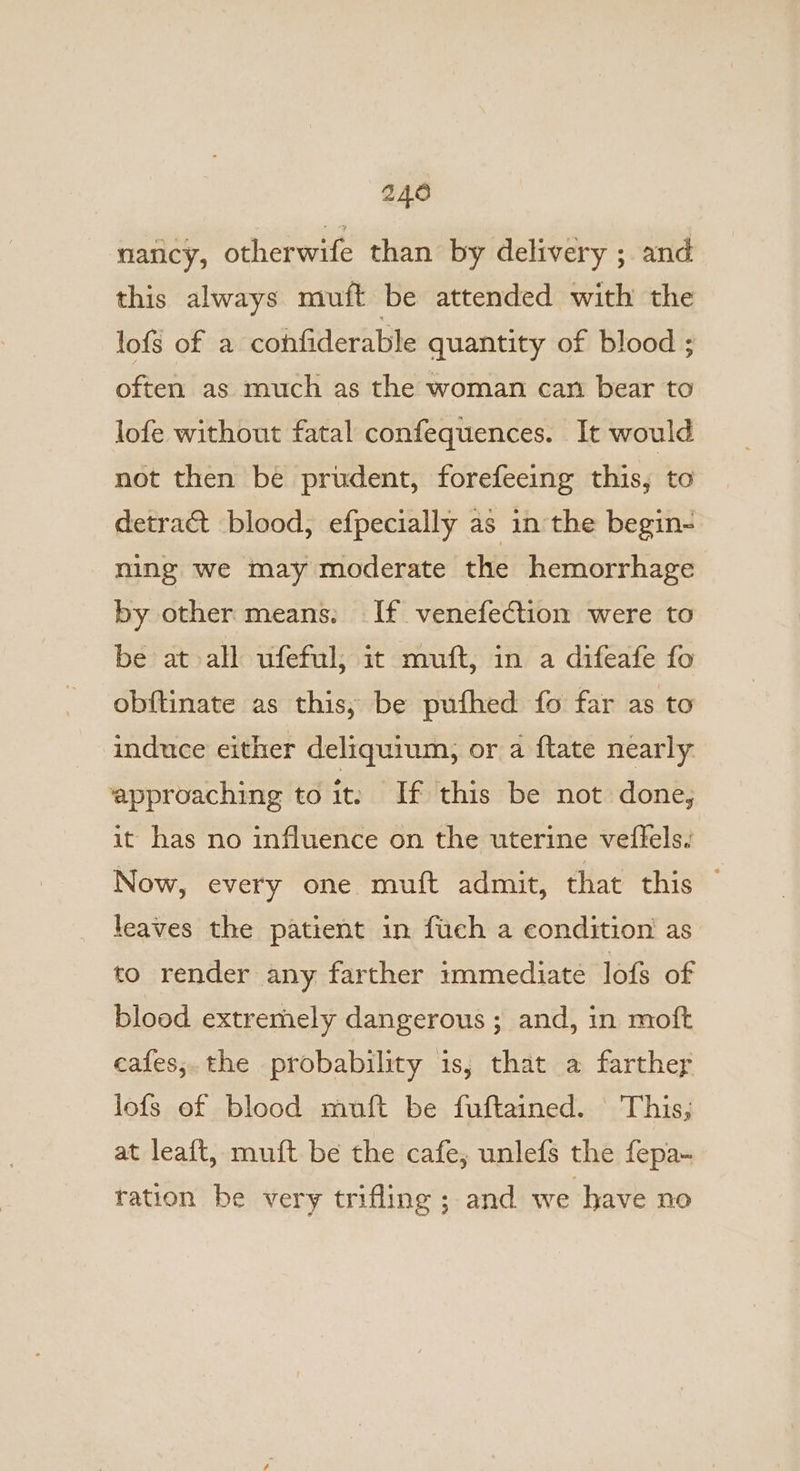 nancy, otherwife than by delivery ;. and this always muft be attended with the lofs of a confiderable quantity of blood ; often as much as the woman can bear to lofe without fatal confequences. It would not then be prudent, forefeeing this, to detract blood, efpecially as in the begin- ning we may moderate the hemorrhage by other means. If venefection were to be at all ufeful; it muft, in a difeafe fo obftinate as this, be pufhed fo far as to induce either deliquium, or a ftate nearly approaching to it: If this be not done, it has no influence on the uterine veffels. Now, every one muft admit, that this — leaves the patient in fich a condition as to render any farther immediate lofs of blood extremely dangerous ; and, in moft eafes,.the probability is, that a farther lofs of blood muft be fuftained. This; at leaft, muft be the cafe; unlefs the fepa- ration be very trifling ; and we have no