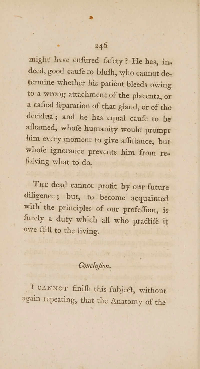 iid have enfured fafety ? He has, in deed, good caufe to blufh, who cannot de- termine whether his patient bleeds owing: to a wrong attachment of the placenta, or a cafual feparation of that gland, or of the decidua ; and he has equal caufe to be afhamed, whofe humanity would prompt him every moment to give affiftance, but whofe ignorance prevents him from re- folving what to do, Tue dead cannot profit by our future diligence; but, to become acquainted with the principles of our profeffion, is furely a duty which all who practife it owe {till to the living. Gonclufion. Icanwnor finifh this fubje&amp;t, without again repeating, that the Anatomy of the