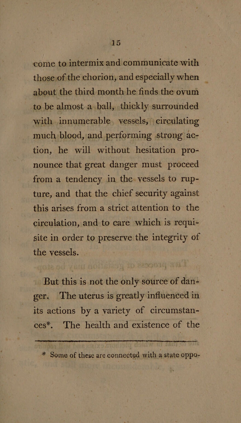 come to intermix and communicate with — those of the chorion, and especially when about the third month he finds the ovum to be ce a ball, thickly surrounded with innumerable. vessels, | circulating much blood, and performing strong’ ac- tion, he will without hesitation pro- nounce that great danger must proceed from a tendency in the. vessels to rup- ture, and that the chief security against this arises from a strict attention to the circulation, and to care which is requi- site in order to preserve the integrity of the vessels. But this is not the only source of dan- ger. The uterus is greatly influenced in its actions by a variety of circumstan- ces*, The health and existence of the * Some of these are connected with a state oppo-