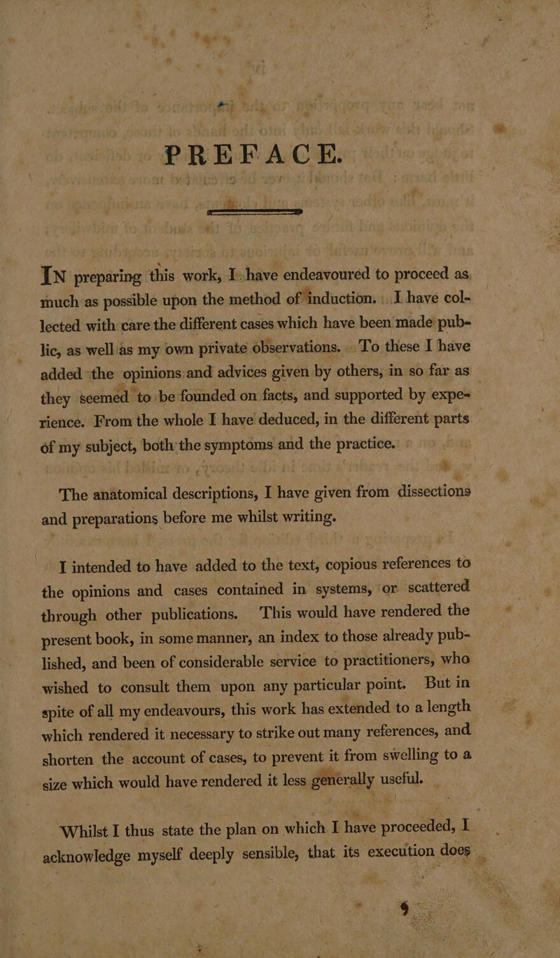 PREFACE. ( S 5 ve J ‘ - 2 IN preparing this work, Ihave endeavoured to proceed as, much as possible upon the method of induction. «I have col- lected with care the different cases which have been made pub- lic, as well'as my own private observations. . To these I have added ‘the opinions: and advices given by others, in so far as they seemed to be founded on facts, and supported by expe- . rience. From the whole I have deduced, in the different parts of my subject, both the symptoms and the practice. The anatomical descriptions, I have given from dissections and preparations before me whilst writing. I intended to have added to the text, copious references to the opinions and cases contained in systems, ‘or scattered through other publications. This would have rendered the present book, in some manner, an index to those already pub- lished, and been of considerable service to practitioners, whoa wished to consult them upon any particular point. But in spite of all my endeavours, this work has extended to a length which rendered it necessary to strike out many references, and shorten the account of cases, to prevent it from swelling to a size which would have rendered it less generally useful ) Whilst I thus state the plan on which I hee sr oceti 1 acknowledge myself deeply sensible, that its execution n does .