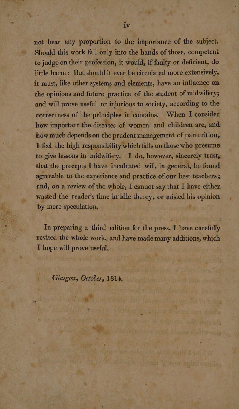 not bear any proportion to the importance of the subject. Should this work fall only into the hands of those, competent to judge on their profession, it would, if faulty or deficient, do little harm: But should it ever be circulated more extensively, it must, like other systems and elements, have an influence on _ the opinions and future practice of the student of midwifery; and will prove useful or injurious to society, according to the correctness of the principles it contains. When I consider how important the diseases of women and children are, and how much depends on the prudent management of parturition, I feel the high responsibility which falls on those who presume to give lessons in midwifery. I do, however, sincerely trust,: that the precepts I have inculcated will, in general, be found agreeable to the experience and practice of our best teachers ; and, on a review of the whole, I cannot say that I have either, wasted the reader’s time in’ idle theory or misled his opinion by mere speculation, * = In preparing a third edition for the press, I have carefully revised the whole work, and have made many additions which I hope will prove useful. Glasgow, October, 1814.