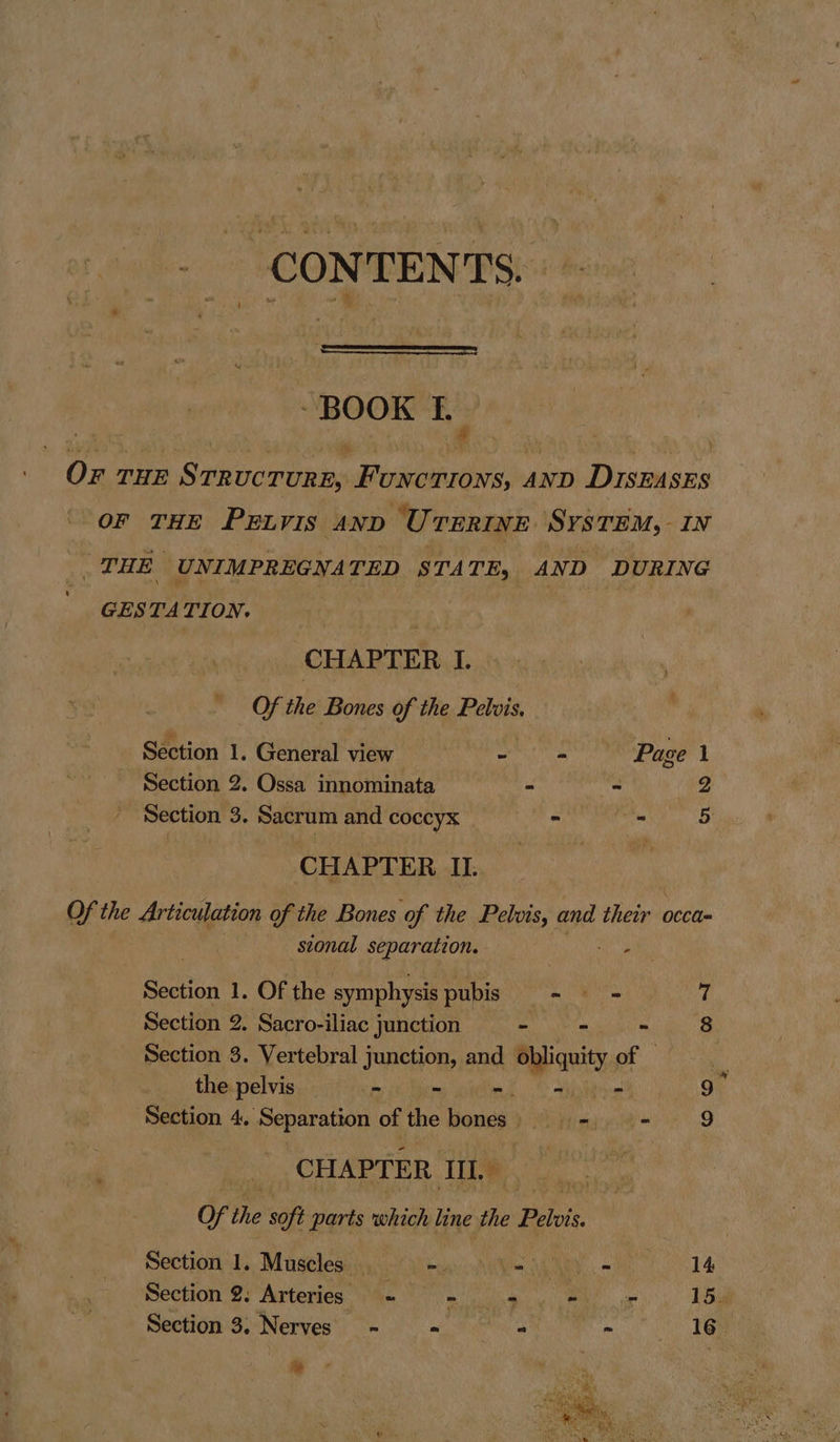 CONTENTS. - BOOK iy Or THE S2 TRUC CTURE, Fove TIONS, AND Drspases OF THE PELVIS AND ‘Urerine System, 1N _THE UNIMPREGNATED STATE, AND DURING GESTATION. CHAPTER I. Of the Bones of the Pelvis, Section 1. General view - ii Page 1 Section 2. Ossa innominata its = - ee Section 3. Sacrum and coccyx - an 5 CHAPTER II. Of the Articulation of the Bones of the Pelvis, and their occa sional separation. | any Section 1. Of the symphysis pubis - = = 7 Section 2. Sacro-iliac Junction - - ~ 8 Section 3. Vertebral junction, and ‘dn a ‘i the pelvis mit Bore cokes. CBee 9 Section 4. Separation of the bones Mitiuuclt' 9 CHAPTER IL. | Of the soft parts which line the Phils Section 1. Muscles . Pe ert art a : 14 Section 2. Arteries ~ See eS Ce 15. Section 3. Nerves - - : wo ee ie