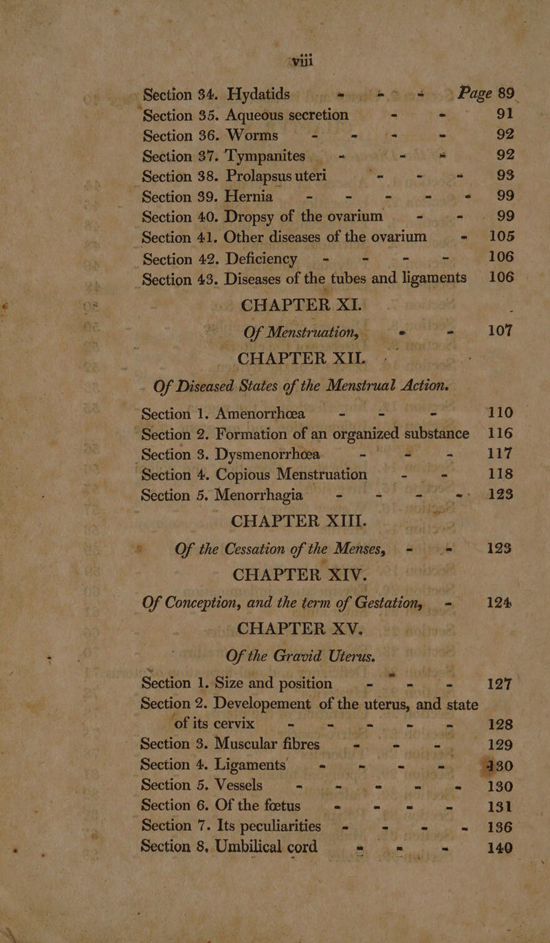 vil Section 34, Hydatids = => » Page 89 ‘Section 35. Aqueous secretion ° - 91 Section 36. Worms tl i ee i - 92 Section 37. Tympanites = oss 92 Section 38. Prolapsus uteri “ee “ 93 Section 39. Hernia. - .- - =m =. 99 Section 40. Dropsy of the ovarium - - ~~ 99 Section 41. Other diseases of the ovarium _- 105 Section 42. Deficiency — - - - - 106 Section 43. Diseases of the. tubes and ligaments 106 | CHAPTER XI. : . Of Menstruation, : © - 107 CHAPTER XIL. - . Of Diseased, States of the Menstrual Action. “Section 1. Amenorrhcea - - - 110 “Section 2. Formation of an organized substance 116 Section 3. Dysmenorrhéea - = - 117 Section 4. Copious Menstruation ba ag 118 _ Section 5. Menorrhagia - - - =: 128 | CHAPTER XUL ©...) 75 ‘* Of the Cessation of the Menses, = = 123 CHAPTER XIV. ) Of Conception, and the term of Gestation, = 124 CHAPTER XV. Of the Gravid Uterus. Section 1. Size and position = aoe ha 127 Section 2. Developement of the uterus, and state ‘of its cervix ~ - = - = 128 Section 3. Muscular fibres - - -. 1929 Section 4. Ligaments - += - = ' 130 Section 5. Vessels - .- = - - 130 Section 6. Of the fetus - .- =. - 191 Section 7. Its peculiarities - = - - 136