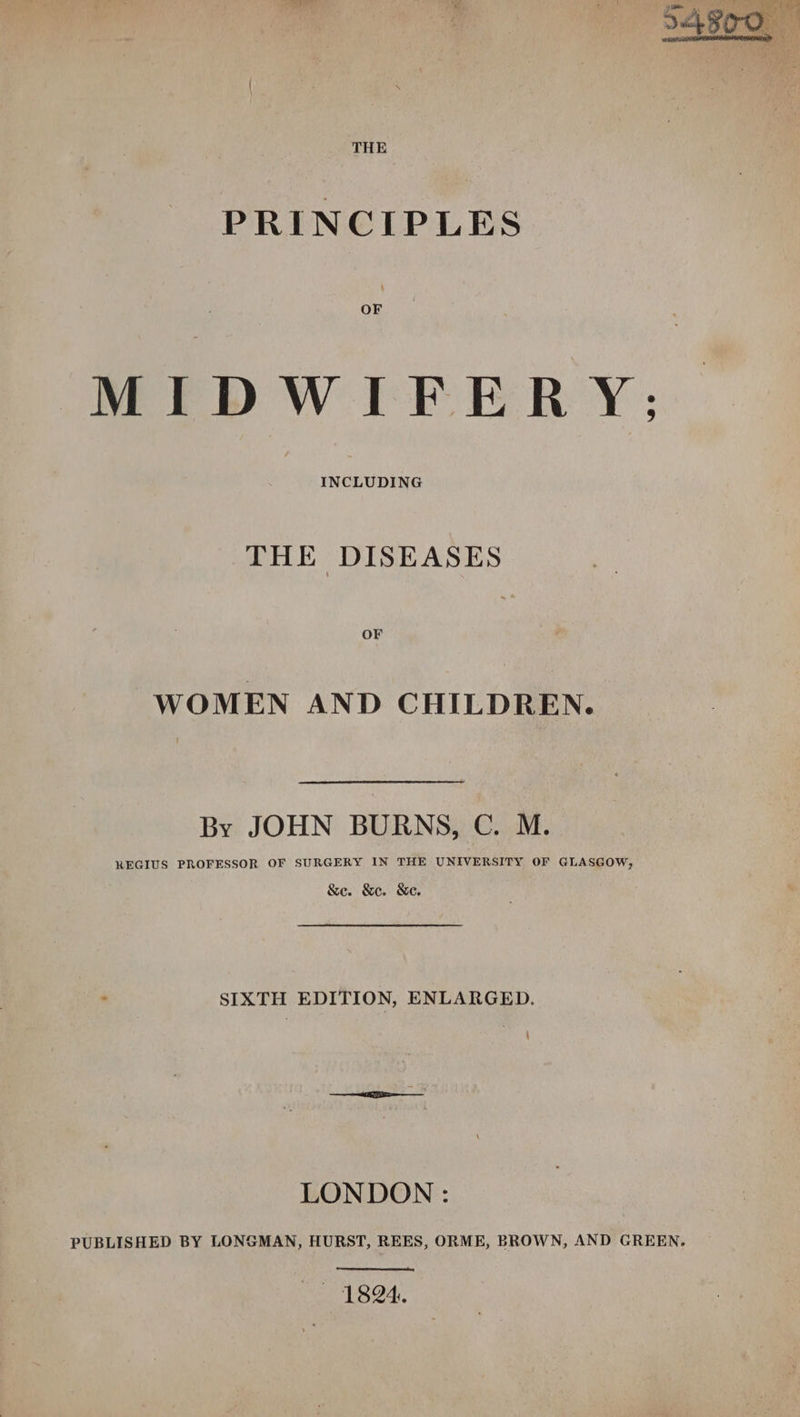 PRINCIPLES OF MIDWIFERY; INCLUDING THE DISEASES OF WOMEN AND CHILDREN. By JOHN BURNS, C. M. REGIUS PROFESSOR OF SURGERY IN THE UNIVERSITY OF GLASGOW, &amp;e. &amp;e. &amp;e. SIXTH EDITION, ENLARGED. LONDON : PUBLISHED BY LONGMAN, HURST, REES, ORME, BROWN, AND GREEN. se 1824.