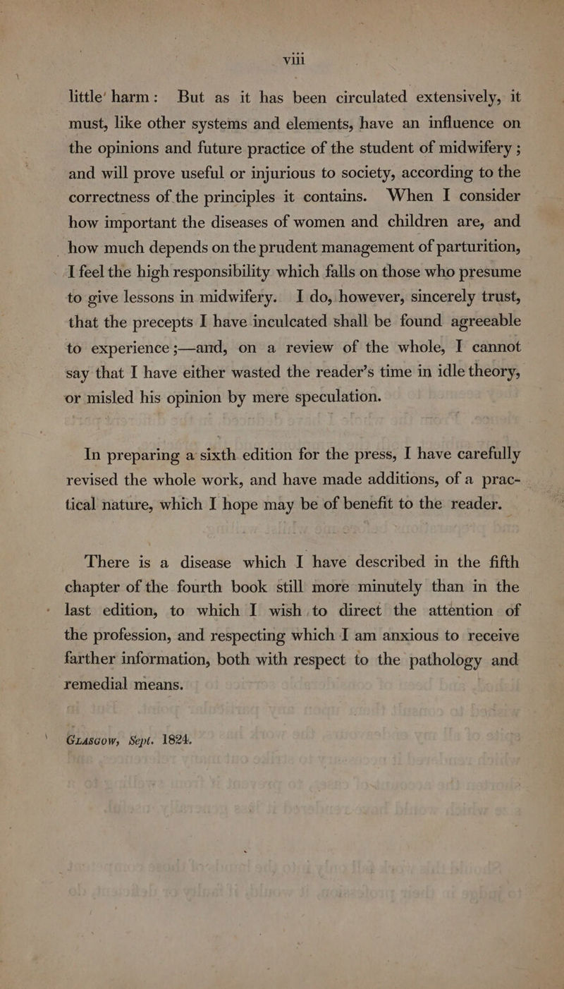 little’ harm: But as it has been circulated extensively, it must, like other systems and elements, have an influence on the opinions and future practice of the student of midwifery ; and will prove useful or injurious to society, according to the correctness of the principles it contains. When I consider how important the diseases of women and children are, and how much depends on the prudent management of parturition, I feel the high responsibility which falls on those who presume to give lessons in midwifery. I do, however, sincerely trust, that the precepts I have inculcated shall be found agreeable to experience ;—and, on a review of the whole, I cannot say that I have either wasted the reader’s time in idle theory, or misled his opinion by mere speculation. In preparing a sixth edition for the press, I have carefully revised the whole work, and have made additions, of a prac- | tical nature, which I hope may be of benefit to the reader. There is a disease which I have described in the fifth chapter of the fourth book still more minutely than in the last edition, to which I wish to direct the attention of the profession, and respecting which I am anxious to receive farther information, both with respect to the pathology and remedial means. ' Gtascow, Sept. 1824.