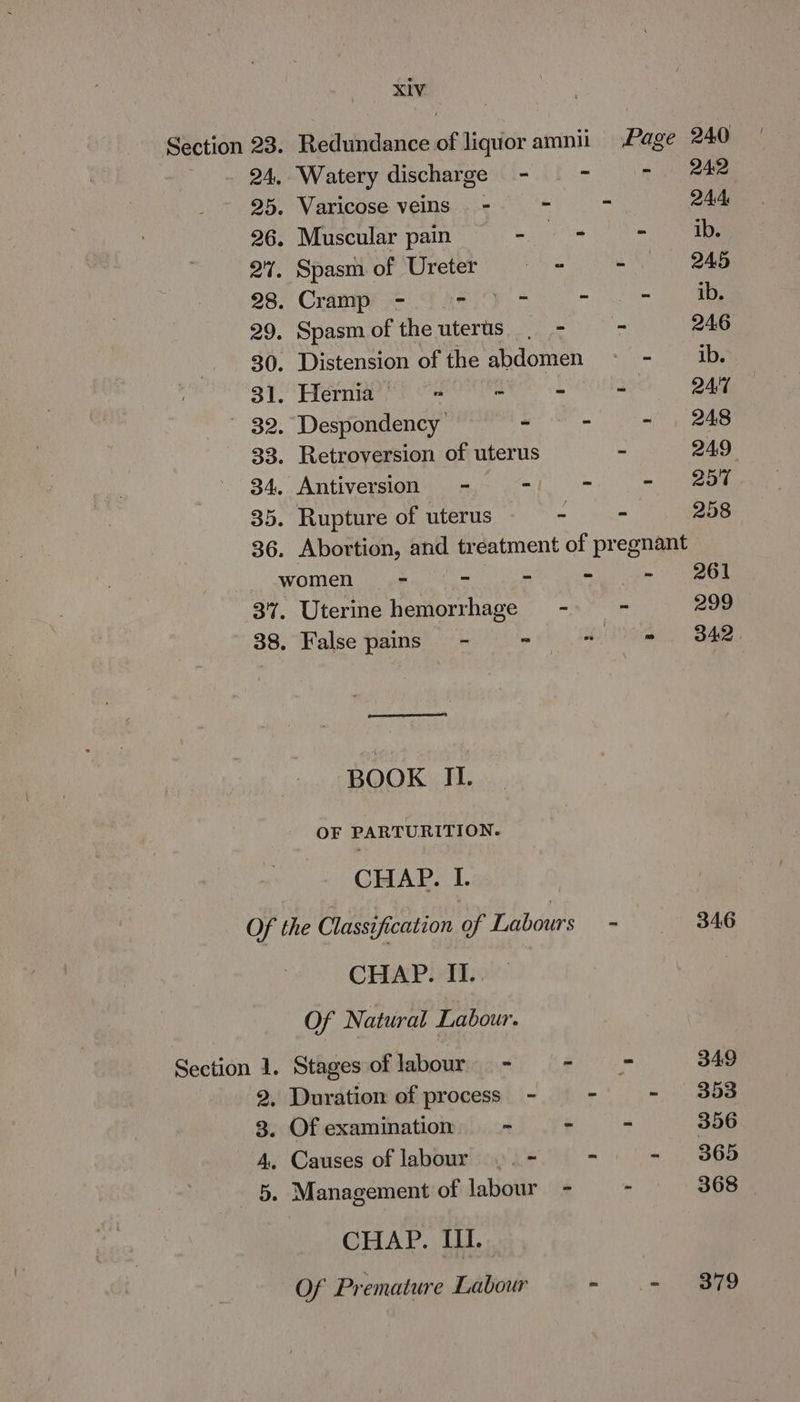 Section 23. Redundance of liquor amnii Page 240 24, Watery discharge - = - - 242 25. Varicose veins - - - 244, 26. Muscular pain mat ) 27. Spasm of Ureter a - 245 28. Crampron Tae - “ - a 29. Spasmoftheuterts | - - 246 30. Distension of the abdomen ~< - ib. 31. Hernia’ = ~ a 24:7 ~ 32. Despondency — “ - - , 248 33. Retroversion of uterus - 249° 34, Antiversion - - - - —25F 35. Rupture of uterus ~ ae) ee 36. Abortion, and treatment of pregnant women - - - - - 261 37. Uterine hemorrhage --»— - 299 38. False pains = - - 8 = 342 BOOK II. OF PARTURITION. CHAP. I. Of the Classification of Labours - 346 CHAP. II.. Of Natural Labour. Section 1. Stages oflabour - - = 349 2, Duration of process - = - - B68 3, Of examination c * = 356 4, Causes of labour |. - ~ - . 365 5. Management of labour - - 368 CHAP. If. Of Premature Labour - .- 379