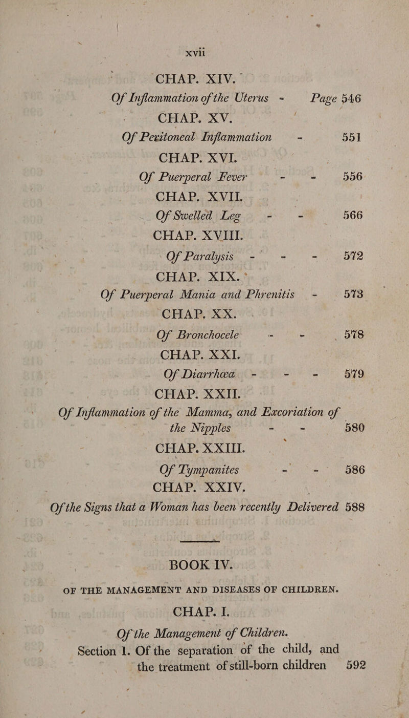 CHAP. XIV. — Of Inflammation ofthe Uterus = Page 546 CHAP. XV. 7 ) Of Peritoneal Inflammation - 55] CHAP. XVI : Of Puerperal Fever Bi - 556 _ CHAP. XVIL Of Swelled Leg - - —- 566 CHAP. XVIII. Of Paralysis - = - 572 CEA. XLX.? Of Puerperal Mania and Phrenitis - 573 CHAP, XX. Of Bronchocele - - 578 CHAP. XXI. : Of Diarrhea - ee 579 CHAP. XXII. Of Inflammation of the Mamma, and Excoriation of the Nipples ~ - 580 CHAP. XXIII. Of Tympanites - = 586 CHAP. XXIV. of the Signs that a Woman hes been recently Deljonced 588 eee rears BOOK IV. OF THE MANAGEMENT AND DISEASES OF CHILDREN. CHAP. I. Of the Management of Children. Section 1. Of the separation of the child, and the treatment of still-born children 592