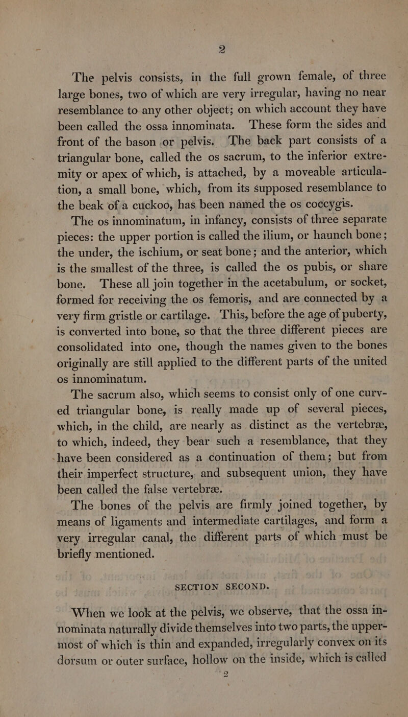The pelvis consists, in the full grown female, of three large bones, two of which are very irregular, having no near Pe nilance to any other object; on hich account they have been called the ossa innominata. These form the sides and front of the bason or pelvis. ‘The back part consists of a triangular bone, called the os sacrum, to the inferior extre- mity or apex of which, is attached, by a moveable articula- tion, a small bone, which, from its supposed resemblance to the beak of a cuckoo, has been named the os coccygis. The os innominatum, in infancy, consists of three separate pieces: the upper portion is called the ilium, or haunch bone ; the under, the ischium, or seat bone; and the anterior, which is the smallest of the three, is called the os pubis, or share bone. These all join together in the acetabulum, or socket, formed for receiving the os femoris, and are connected by a very firm gristle or cartilage. This, before the age of puberty, is converted into bone, so that the three different pieces are consolidated into one, though the names given to the bones originally are still applied to the different parts of the united os innominatum. The sacrum also, which seems to consist only of one curv- ed triangular bone, is really made up of several pieces, which, in the child, are nearly as distinct as the vertebra, to which, indeed, they bear such a resemblance, that they -have been considered as a continuation of them; but from their imperfect structure, and subsequent union, they have been called the false vertebrae. . The bones of the pelvis are firmly joined together, pe means of ligaments and intermediate cartilages, He form a very irregular canal, the different parts of which must be briefly pheniioded: SECTION SECOND. When we look at the pelvis, we observe, that the ossa in- nominata naturally divide themselves into two parts, the upper- most of which is thin and expanded, irregularly convex on its dorsum or outer surface, hollow on the inside, which is called is) “