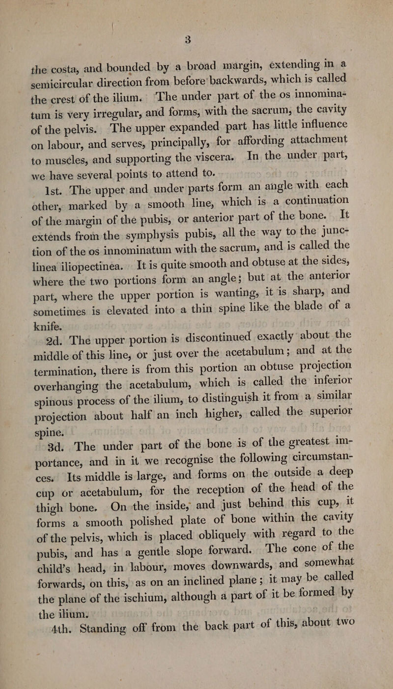 the costa, and bounded by a broad margin, extending in a semicircular direction from before backwards, which is called the crest of the ilium. ‘The under part of the os innomina- tum is very irregular, and forms, with the sacrum, the cavity of the pelvis. ‘The upper expanded part has little influence on labour, and serves, principally, for affording attachment to mus¢les, and supporting the viscera. In the under part, we have several points to attend to. Ist. The upper and under parts form an angle with each other, marked by a smooth lune, which is a continuation of the margin of the pubis, or anterior part of the bone. It extends from the symphysis pubis, all the way to the junc- tion of the os innominatum with the sacrum, and is called the linea iliopectinea. It is quite smooth and obtuse at the sides, where the two portions form an angle; but at the anterior part, where the upper portion is wanting, it is sharp, and sometimes is elevated into a thin spine like the blade of a knife. 2d. The upper portion is discontinued exactly about the middle of this line, or just over the acetabulum; and at the termination, there is from this portion an obtuse projection overhanging the acetabulum, which is called the inferior spinous process of the ilium, to distinguish it from a similar projection about half an inch higher, called the superior spine. 3d. The under part of the bone is of the greatest im- portance, and in it we recognise the following circumstan- ces. Its middle is large, and forms on the outside a deep cup or acetabulum, for the reception of the head of the thigh bone. On the inside, and just behind this cup, it forms a smooth polished plate of bone within the cavity of the pelvis, which is placed obliquely with regard to the pubis, and has a gentle slope forward. The cone of the child’s head, in labour, moves downwards, and somewhat forwards, on this, as on an inclined plane ; it may be called the plane of the ischium, although a part of it be formed by the ilium. | 7 Ath. Standing off from the back part of this, about two