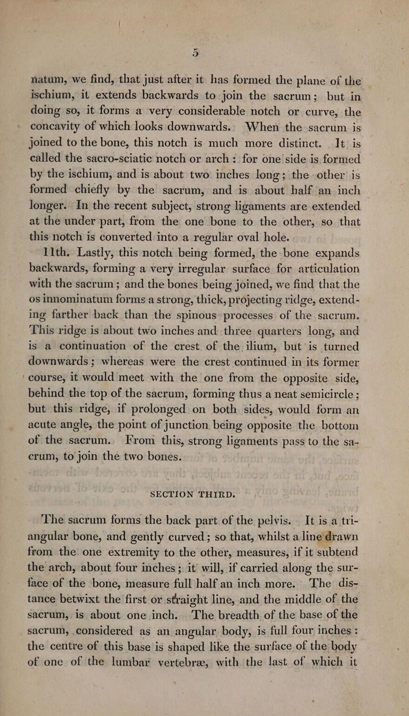 natum, we find, that just after it has formed the plane of the ischium, it extends backwards to join the sacrum; but in doing so, it forms a very considerable notch or curve, the concavity of which looks downwards.. When the sacrum is joined to the bone, this notch is much more distinct. It. is called the sacro-sciatic notch or arch: for one side is formed by the ischium, and is about two inches long; the other is formed chiefly by the sacrum, and is about half an inch longer. In the recent subject, strong ligaments are extended at the under part, from the one bone to the other, so that this notch is converted into a regular oval hole. 11th. Lastly, this notch being formed, the bone expands backwards, forming a very irregular surface for articulation with the sacrum; and the bones being joined, we find that the os innominatum forms a strong, thick, projecting ridge, extend- ing farther back than the spinous processes of the. sacrum. This ridge is about two inches and three quarters long, and is a continuation of the crest of the ilium, but is turned downwards ; whereas were the crest continued in its former course, it would meet with the one from the opposite side, behind the top of the sacrum, forming thus a neat semicircle ; but this ridge, if prolonged on both sides, would form an acute angle, the point of junction being opposite the bottom of the sacrum. From this, strong ligaments pass to the sa- crum, to join the two bones. SECTION THIRD. The sacrum forms the back part of the pelvis. It is a tri- angular bone, and gently curved; so that, whilst a line drawn aaa the one extremity to the other, measures, if it subtend the arch, about four inches ; it’ will, if carried along the sur- face of the bone, measure full half an inch more. The dis- tance betwixt the first or straight line, and the middle of. the sacrum,,is about one inch. . The breadth of the base of the sacrum, considered as an angular body, is full four inches : the centre of this base is shaped like the surface of the body of one of the lumbar vertebrae, with the last of which it